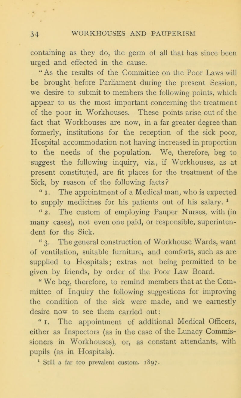 containing as they do, the germ of all that has since been urged and effected in the cause. “ As the results of the Committee on the Poor Laws will be brought before Parliament during the present Session, we desire to submit to members the following points, which appear to us the most important concerning the treatment of the poor in Workhouses. These points arise out of the fact that Workhouses are now, in a far greater degree than formerly, institutions for the reception of the sick poor, Hospital accommodation not having increased in proportion to the needs of the population. We, therefore, beg to suggest the following inquiry, viz., if Workhouses, as at present constituted, are fit places for the treatment of the Sick, by reason of the following facts? “ i. The appointment of a Medical man, who is expected to supply medicines for his patients out of his salary. 1 “ 2. The custom of employing Pauper Nurses, with (in many cases), not even one paid, or responsible, superinten- dent for the Sick. “3. The general construction of Workhouse Wards, want of ventilation, suitable furniture, and comforts, such as are supplied to Hospitals; extras not being permitted to be given by friends, by order of the Poor Law Board. “ We beg, therefore, to remind members that at the Com- mittee of Inquiry the following suggestions for improving the condition of the sick were made, and we earnestly desire now to see them carried out: “ 1. The appointment of additional Medical Officers, either as Inspectors (as in the case of the Lunacy Commis- sioners in Workhouses), or, as constant attendants, with pupils (as in Hospitals). 1 Still a far too prevalent custom. 1897.