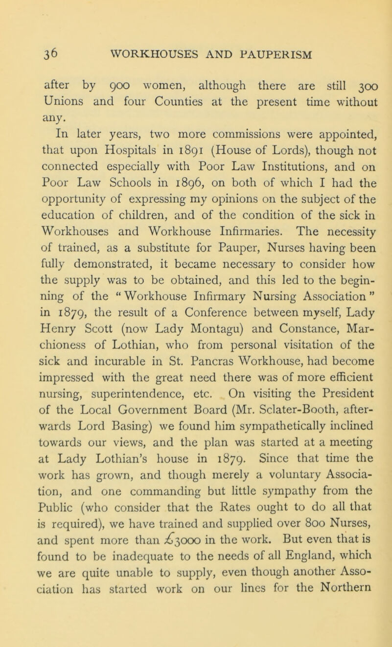 after by 900 women, although there are still 300 Unions and four Counties at the present time without any. In later years, two more commissions were appointed, that upon Hospitals in 1891 (House of Lords), though not connected especially with Poor Law Institutions, and on Poor Law Schools in 1896, on both of which I had the opportunity of expressing my opinions on the subject of the education of children, and of the condition of the sick in Workhouses and Workhouse Infirmaries. The necessity of trained, as a substitute for Pauper, Nurses having been fully demonstrated, it became necessary to consider how the supply was to be obtained, and this led to the begin- ning of the “Workhouse Infirmary Nursing Association” in 1879, the result of a Conference between myself, Lady Henry Scott (now Lady Montagu) and Constance, Mar- chioness of Lothian, who from personal visitation of the sick and incurable in St. Pancras Workhouse, had become impressed with the great need there was of more efficient nursing, superintendence, etc. On visiting the President of the Local Government Board (Mr. Sclater-Booth, after- wards Lord Basing) we found him sympathetically inclined towards our views, and the plan was started at a meeting at Lady Lothian’s house in 1879. Since that time the work has grown, and though merely a voluntary Associa- tion, and one commanding but little sympathy from the Public (who consider that the Rates ought to do all that is required), we have trained and supplied over 800 Nurses, and spent more than ^3000 in the work. But even that is found to be inadequate to the needs of all England, which we are quite unable to supply, even though another Asso- ciation has started work on our lines for the Northern