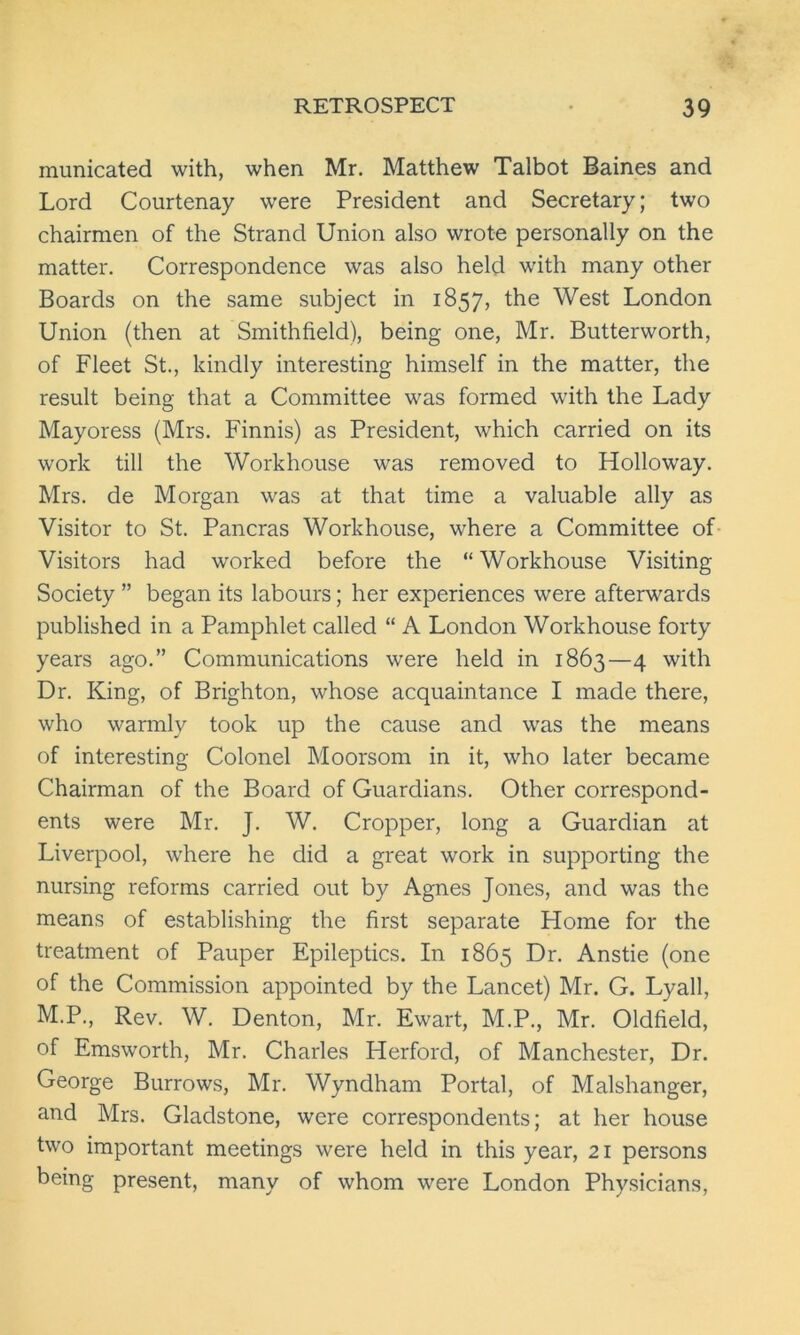 municated with, when Mr. Matthew Talbot Baines and Lord Courtenay were President and Secretary; two chairmen of the Strand Union also wrote personally on the matter. Correspondence was also held with many other Boards on the same subject in 1857, the West London Union (then at Smithfield), being one, Mr. Butterworth, of Fleet St., kindly interesting himself in the matter, the result being that a Committee was formed with the Lady Mayoress (Mrs. Finnis) as President, which carried on its work till the Workhouse was removed to Holloway. Mrs. de Morgan was at that time a valuable ally as Visitor to St. Pancras Workhouse, where a Committee of Visitors had worked before the “Workhouse Visiting Society ” began its labours; her experiences were afterwards published in a Pamphlet called “ A London Workhouse forty years ago.” Communications were held in 1863—4 with Dr. King, of Brighton, whose acquaintance I made there, who warmly took up the cause and was the means of interesting Colonel Moorsom in it, who later became Chairman of the Board of Guardians. Other correspond- ents were Mr. J. W. Cropper, long a Guardian at Liverpool, where he did a great work in supporting the nursing reforms carried out by Agnes Jones, and was the means of establishing the first separate Home for the treatment of Pauper Epileptics. In 1865 Dr. Anstie (one of the Commission appointed by the Lancet) Mr. G. Lyall, M.P., Rev. W. Denton, Mr. Ewart, M.P., Mr. Oldfield, of Emsworth, Mr. Charles Herford, of Manchester, Dr. George Burrows, Mr. Wyndham Portal, of Malshanger, and Mrs. Gladstone, were correspondents; at her house two important meetings were held in this year, 21 persons being present, many of whom were London Physicians,