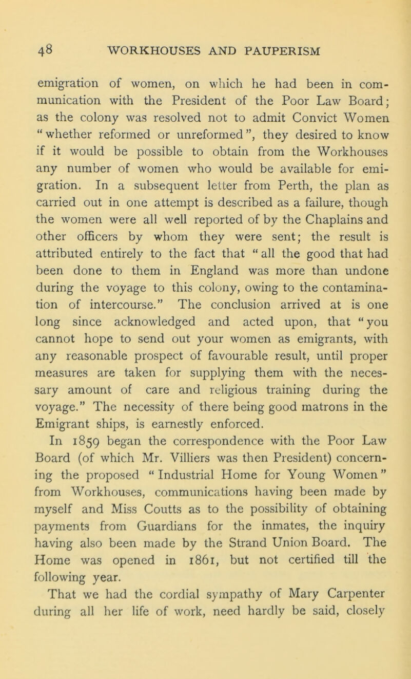 emigration of women, on which he had been in com- munication with the President of the Poor Law Board; as the colony was resolved not to admit Convict Women “ whether reformed or unreformed ”, they desired to know if it would be possible to obtain from the Workhouses any number of women who would be available for emi- gration. In a subsequent letter from Perth, the plan as carried out in one attempt is described as a failure, though the women were all well reported of by the Chaplains and other officers by whom they were sent; the result is attributed entirely to the fact that “ all the good that had been done to them in England was more than undone during the voyage to this colony, owing to the contamina- tion of intercourse.” The conclusion arrived at is one long since acknowledged and acted upon, that “ you cannot hope to send out your women as emigrants, with any reasonable prospect of favourable result, until proper measures are taken for supplying them with the neces- sary amount of care and religious training during the voyage.” The necessity of there being good matrons in the Emigrant ships, is earnestly enforced. In 1859 began the correspondence with the Poor Law Board (of which Mr. Villiers was then President) concern- ing the proposed “Industrial Home for Young Women” from Workhouses, communications having been made by myself and Miss Coutts as to the possibility of obtaining payments from Guardians for the inmates, the inquiry having also been made by the Strand Union Board. The Home was opened in 1861, but not certified till the following year. That we had the cordial sympathy of Mary Carpenter during all her life of work, need hardly be said, closely