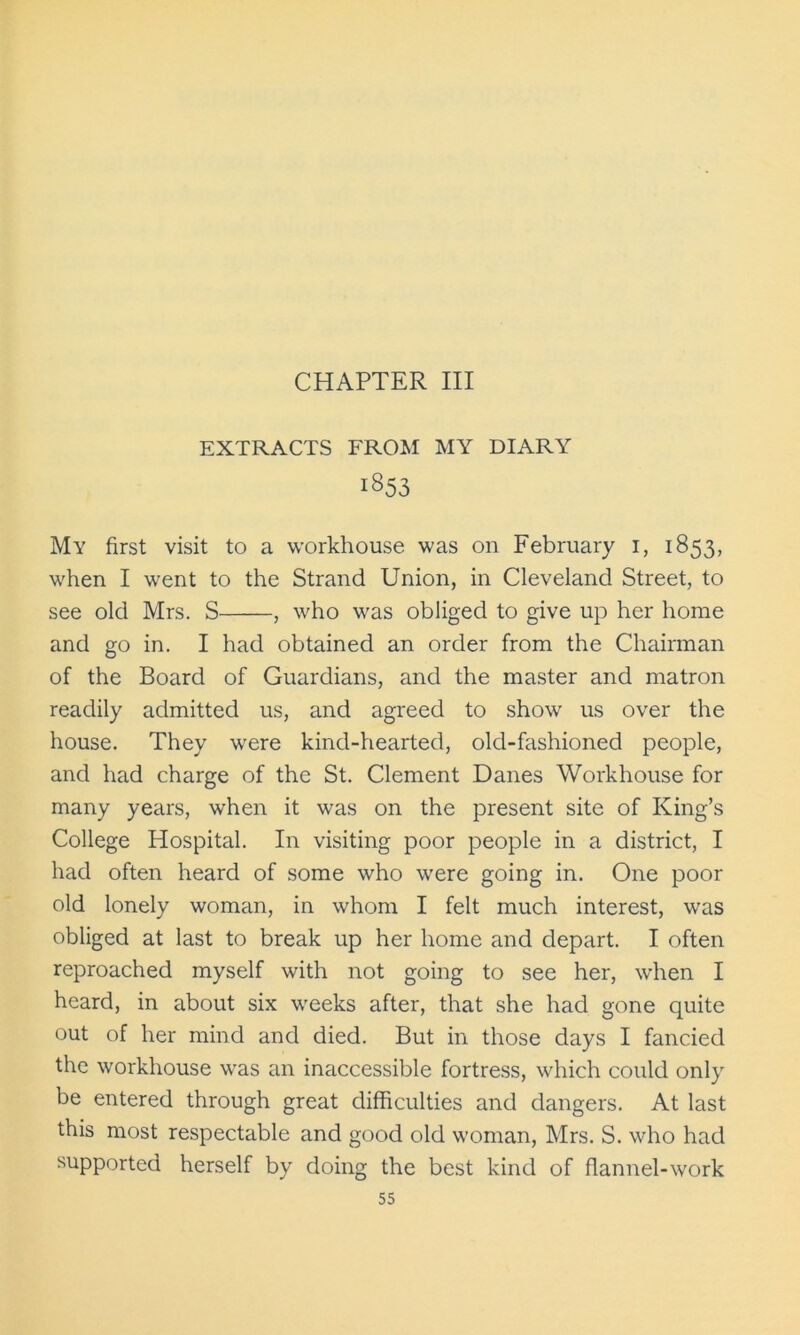 EXTRACTS FROM MY DIARY 1853 My first visit to a workhouse was on February 1, 1853, when I went to the Strand Union, in Cleveland Street, to see old Mrs. S , who was obliged to give up her home and go in. I had obtained an order from the Chairman of the Board of Guardians, and the master and matron readily admitted us, and agreed to show us over the house. They were kind-hearted, old-fashioned people, and had charge of the St. Clement Danes Workhouse for many years, when it was on the present site of King’s College Hospital. In visiting poor people in a district, I had often heard of some who were going in. One poor old lonely woman, in whom I felt much interest, was obliged at last to break up her home and depart. I often reproached myself with not going to see her, when I heard, in about six weeks after, that she had gone quite out of her mind and died. But in those days I fancied the workhouse was an inaccessible fortress, which could only be entered through great difficulties and dangers. At last this most respectable and good old woman, Mrs. S. who had supported herself by doing the best kind of flannel-work