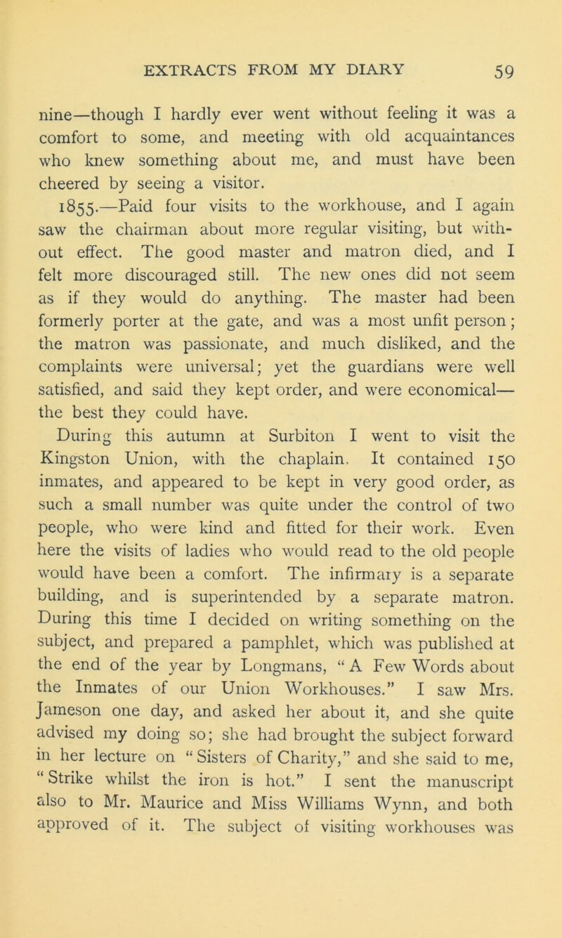 nine—though I hardly ever went without feeling it was a comfort to some, and meeting with old acquaintances who knew something about me, and must have been cheered by seeing a visitor. 1855.—Paid four visits to the workhouse, and I again saw the chairman about more regular visiting, but with- out effect. The good master and matron died, and I felt more discouraged still. The new ones did not seem as if they would do anything. The master had been formerly porter at the gate, and was a most unfit person; the matron was passionate, and much disliked, and the complaints were universal; yet the guardians were well satisfied, and said they kept order, and were economical— the best they could have. During this autumn at Surbiton I went to visit the Kingston Union, with the chaplain. It contained 150 inmates, and appeared to be kept in very good order, as such a small number was quite under the control of two people, who were kind and fitted for their work. Even here the visits of ladies who would read to the old people would have been a comfort. The infirmary is a separate building, and is superintended by a separate matron. During this time I decided on writing something on the subject, and prepared a pamphlet, which was published at the end of the year by Longmans, “A Few Words about the Inmates of our Union Workhouses.” I saw Mrs. Jameson one day, and asked her about it, and she quite advised my doing so; she had brought the subject forward in her lecture on “Sisters of Charity,” and she said to me, “ Strike whilst the iron is hot.” I sent the manuscript also to Mr. Maurice and Miss Williams Wynn, and both approved of it. The subject of visiting workhouses was