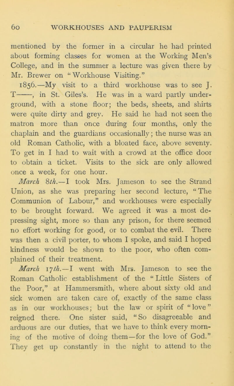 mentioned by the former in a circular he had printed about forming classes for women at the Working Men’s College, and in the summer a lecture was given there by Mr. Brewer on “Workhouse Visiting.” 1856.—My visit to a third workhouse was to see J. T , in St. Giles’s. He was in a ward partly under- ground, with a stone floor; the beds, sheets, and shirts were quite dirty and grey. He said he had not seen the matron more than once during four months, only the chaplain and the guardians occasionally; the nurse was an old Roman Catholic, with a bloated face, above seventy. To get in I had to wait with a crowd at the office door to obtain a ticket. Visits to the sick are only allowed once a week, for one hour. March 8th. — I took Mrs. Jameson to see the Strand Union, as she was preparing her second lecture, “The Communion of Labour,” and workhouses were especially to be brought forward. We agreed it was a most de- pressing sight, more so than any prison, for there seemed no effort working for good, or to combat the evil. There was then a civil porter, to whom I spoke, and said I hoped kindness would be shown to the poor, who often com- plained of their treatment. March ijth. — I went with Mrs. Jameson to see the Roman Catholic establishment of the “ Little Sisters of the Poor,” at Hammersmith, where about sixty old and sick women are taken care of, exactly of the same class as in our workhouses; but the law or spirit of “love” reigned there. One sister said, “ So disagreeable and arduous are our duties, that we have to think every morn- ing of the motive of doing them—for the love of God.” They get up constantly in the night to attend to the