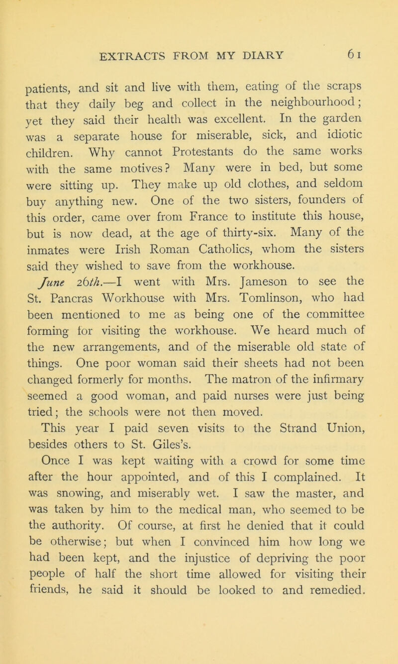 patients, and sit and live with them, eating of the scraps that they daily beg and collect in the neighbourhood; yet they said their health was excellent. In the garden was a separate house for miserable, sick, and idiotic children. Why cannot Protestants do the same works with the same motives ? Many were in bed, but some were sitting up. They make up old clothes, and seldom buy anything new. One of the two sisters, founders of this order, came over from France to institute this house, but is now dead, at the age of thirty-six. Many of the inmates were Irish Roman Catholics, whom the sisters said they wished to save from the workhouse. June ibth.—I went with Mrs. Jameson to see the St. Pancras Workhouse with Mrs. Tomlinson, who had been mentioned to me as being one of the committee forming for visiting the workhouse. We heard much of the new arrangements, and of the miserable old state of things. One poor woman said their sheets had not been changed formerly for months. The matron of the infirmary seemed a good woman, and paid nurses were just being tried; the schools were not then moved. This year I paid seven visits to the Strand Union, besides others to St. Giles’s. Once I was kept waiting with a crowd for some time after the hour appointed, and of this I complained. It was snowing, and miserably wet. I saw the master, and was taken by him to the medical man, who seemed to be the authority. Of course, at first he denied that it could be otherwise; but when I convinced him how long we had been kept, and the injustice of depriving the poor people of half the short time allowed for visiting their friends, he said it should be looked to and remedied.