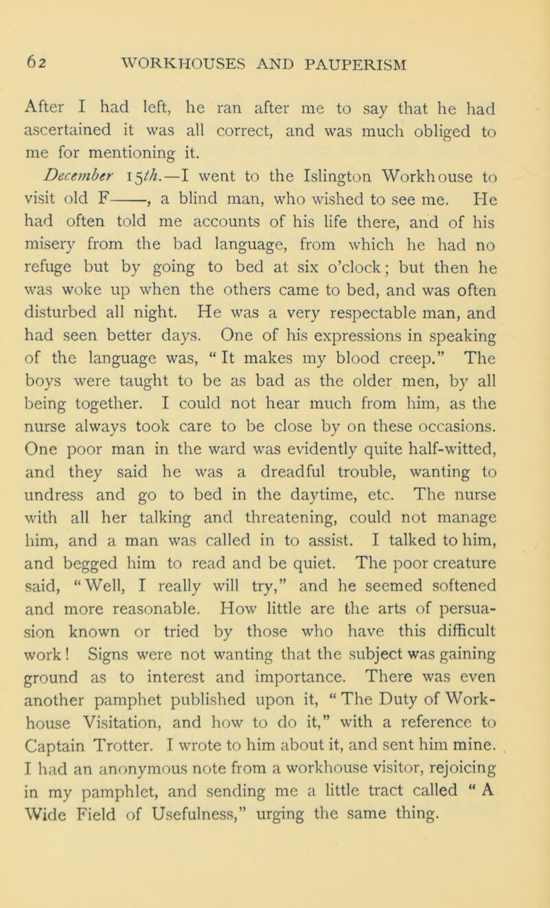 After I had left, he ran after me to say that he had ascertained it was all correct, and was much obliged to me for mentioning it. December 15th.—I went to the Islington Workhouse to visit old F ■, a blind man, who wished to see me. He had often told me accounts of his life there, and of his misery from the bad language, from which he had no refuge but by going to bed at six o’clock; but then he was woke up when the others came to bed, and was often disturbed all night. He was a very respectable man, and had seen better days. One of his expressions in speaking of the language was, “ It makes my blood creep.” The boys were taught to be as bad as the older men, by all being together. I could not hear much from him, as the nurse always took care to be close by on these occasions. One poor man in the ward was evidently quite half-witted, and they said he was a dreadful trouble, wanting to undress and go to bed in the daytime, etc. The nurse with all her talking and threatening, could not manage him, and a man was called in to assist. I talked to him, and begged him to read and be quiet. The poor creature said, “Well, I really will try,” and he seemed softened and more reasonable. How little are the arts of persua- sion known or tried by those who have this difficult work! Signs were not wanting that the subject was gaining ground as to interest and importance. There was even another pamphet published upon it, “ The Duty of Work- house Visitation, and how to do it,” with a reference to Captain Trotter. I wrote to him about it, and sent him mine. I had an anonymous note from a workhouse visitor, rejoicing in my pamphlet, and sending me a little tract called “ A Wide Field of Usefulness,” urging the same thing.