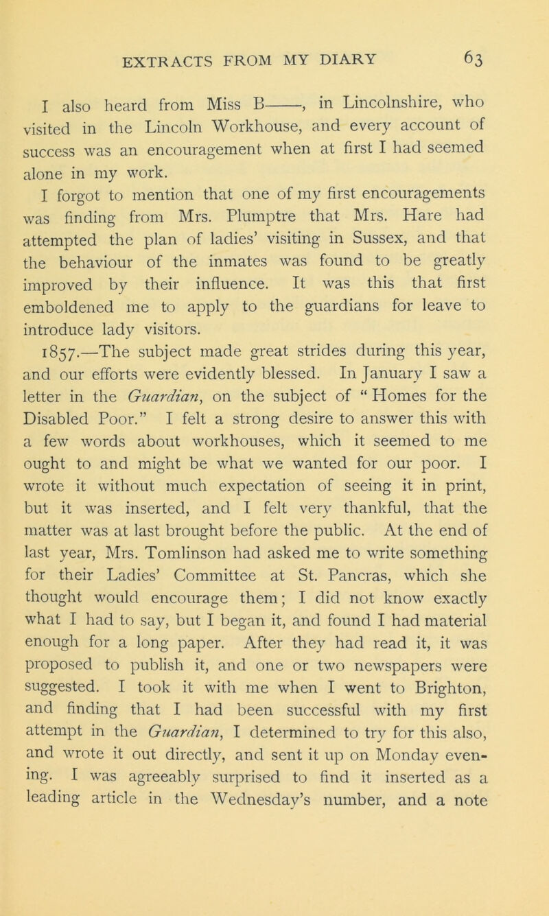 I also heard from Miss B , in Lincolnshire, who visited in the Lincoln Workhouse, and every account of success was an encouragement when at first I had seemed alone in my work. I forgot to mention that one of my first encouragements was finding from Mrs. Plumptre that Mrs. Hare had attempted the plan of ladies’ visiting in Sussex, and that the behaviour of the inmates was found to be greatly improved by their influence. It was this that first emboldened me to apply to the guardians for leave to introduce lady visitors. 1857.—The subject made great strides during this year, and our efforts were evidently blessed. In January I saw a letter in the Guardian, on the subject of “ Homes for the Disabled Poor.” I felt a strong desire to answer this with a few words about workhouses, which it seemed to me ought to and might be what we wanted for our poor. I wrote it without much expectation of seeing it in print, but it was inserted, and I felt very thankful, that the matter was at last brought before the public. At the end of last year, Mrs. Tomlinson had asked me to write something for their Ladies’ Committee at St. Pancras, which she thought would encourage them; I did not know exactly what I had to say, but I began it, and found I had material enough for a long paper. After they had read it, it was proposed to publish it, and one or two newspapers were suggested. I took it with me when I went to Brighton, and finding that I had been successful with my first attempt in the Guardian, I determined to try for this also, and wrote it out directly, and sent it up on Monday even- ing. I was agreeably surprised to find it inserted as a leading article in the Wednesday’s number, and a note