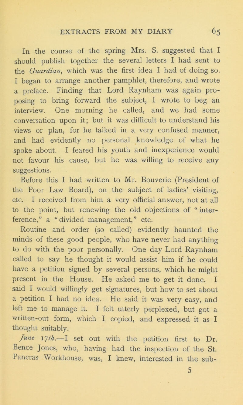 In the course of the spring Mrs. S. suggested that I should publish together the several letters I had sent to the Guardian, which was the first idea I had of doing so. I began to arrange another pamphlet, therefore, and wrote a preface. Finding that Lord Raynham was again pro- posing to bring forward the subject, I wrote to beg an interview. One morning he called, and we had some conversation upon it; but it was difficult to understand his views or plan, for he talked in a very confused manner, and had evidently no personal knowledge of what he spoke about. I feared his youth and inexperience would not favour his cause, but he was willing to receive any suggestions. Before this I had written to Mr. Bouverie (President of the Poor Law Board), on the subject of ladies’ visiting, etc. I received from him a very official answer, not at all to the point, but renewing the old objections of “inter- ference,” a “divided management,” etc. Routine and order (so called) evidently haunted the minds of these good people, who have never had anything to do with the poor personally. One day Lord Raynham called to say he thought it would assist him if he could have a petition signed by several persons, which he might present in the House. He asked me to get it done. I said I would willingly get signatures, but how to set about a petition I had no idea. He said it was very easy, and left me to manage it. I felt utterly perplexed, but got a written-out form, which I copied, and expressed it as I thought suitably. June ijth.—I set out with the petition first to Dr. Bence Jones, who, having had the inspection of the St. Pancras Workhouse, was, I knew, interested in the sub- 5