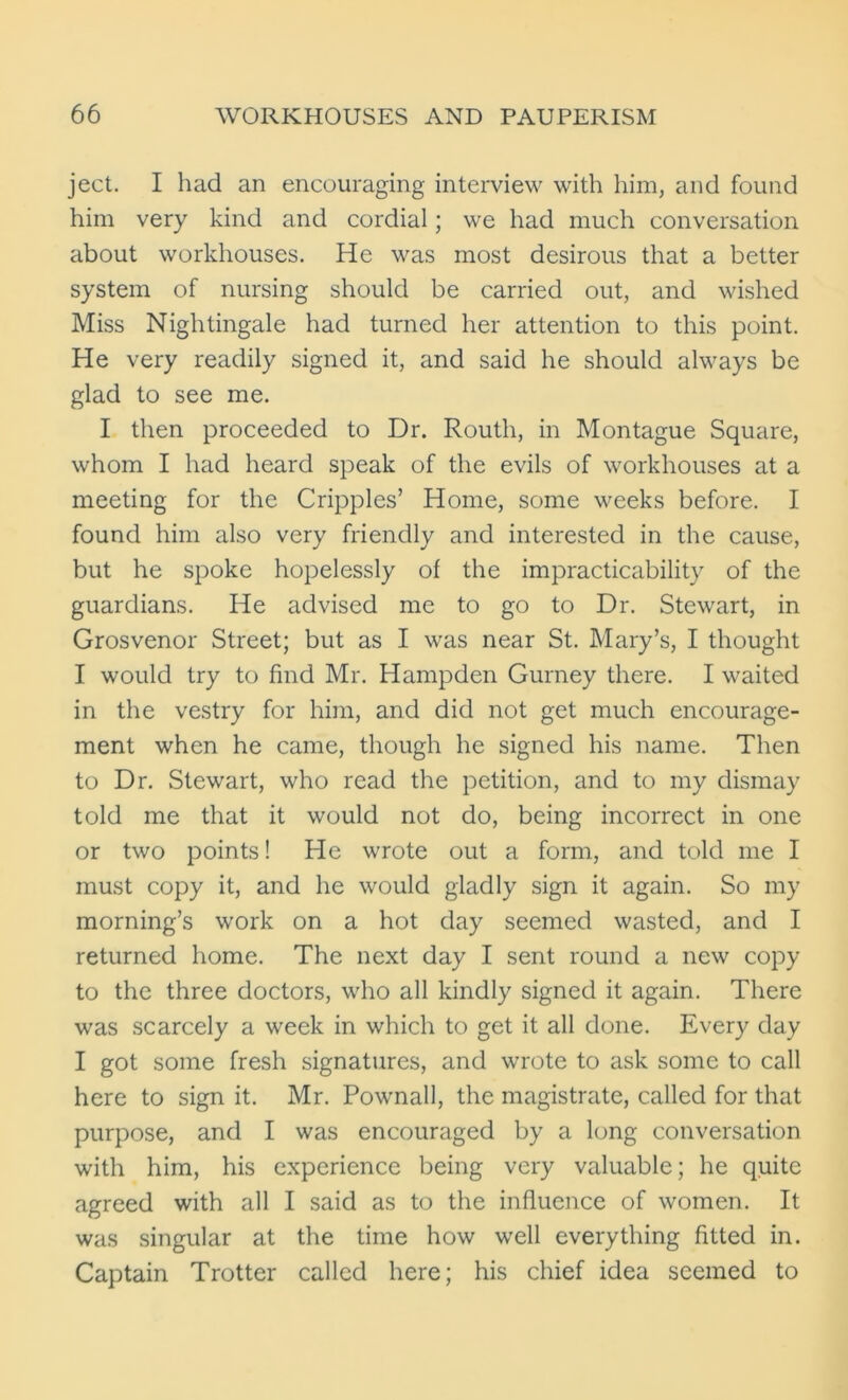ject. I had an encouraging interview with him, and found him very kind and cordial; we had much conversation about workhouses. He was most desirous that a better system of nursing should be carried out, and wished Miss Nightingale had turned her attention to this point. He very readily signed it, and said he should always be glad to see me. I then proceeded to Dr. Routh, in Montague Square, whom I had heard speak of the evils of workhouses at a meeting for the Cripples’ Home, some weeks before. I found him also very friendly and interested in the cause, but he spoke hopelessly of the impracticability of the guardians. He advised me to go to Dr. Stewart, in Grosvenor Street; but as I was near St. Mary’s, I thought I would try to find Mr. Hampden Gurney there. I waited in the vestry for him, and did not get much encourage- ment when he came, though he signed his name. Then to Dr. Stewart, who read the petition, and to my dismay told me that it would not do, being incorrect in one or two points! He wrote out a form, and told me I must copy it, and he would gladly sign it again. So my morning’s work on a hot day seemed wasted, and I returned home. The next day I sent round a new copy to the three doctors, who all kindly signed it again. There was scarcely a week in which to get it all done. Every day I got some fresh signatures, and wrote to ask some to call here to sign it. Mr. Pownall, the magistrate, called for that purpose, and I was encouraged by a long conversation with him, his experience being very valuable; he quite agreed with all I said as to the influence of women. It was singular at the time how well everything fitted in. Captain Trotter called here; his chief idea seemed to