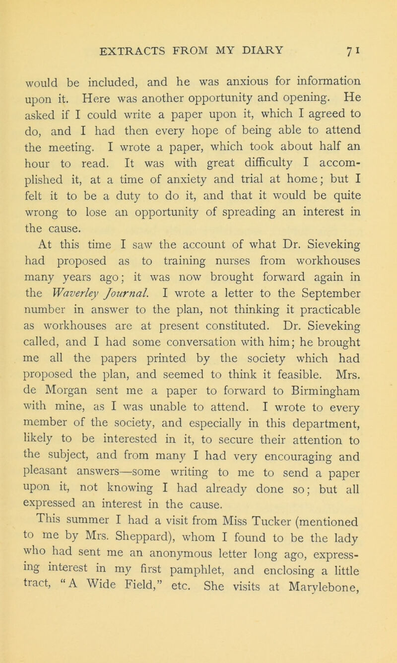 would be included, and he was anxious for information upon it. Here was another opportunity and opening. He asked if I could write a paper upon it, which I agreed to do, and I had then every hope of being able to attend the meeting. I wrote a paper, which took about half an hour to read. It was with great difficulty I accom- plished it, at a time of anxiety and trial at home; but I felt it to be a duty to do it, and that it would be quite wrong to lose an opportunity of spreading an interest in the cause. At this time I saw the account of what Dr. Sieveking had proposed as to training nurses from workhouses many years ago; it was now brought forward again in the Waverley Journal. I wrote a letter to the September number in answer to the plan, not thinking it practicable as workhouses are at present constituted. Dr. Sieveking called, and I had some conversation with him; he brought me all the papers printed by the society which had proposed the plan, and seemed to think it feasible. Mrs. de Morgan sent me a paper to forward to Birmingham with mine, as I was unable to attend. I wrote to every member of the society, and especially in this department, likely to be interested in it, to secure their attention to the subject, and from many I had very encouraging and pleasant answers—some writing to me to send a paper upon it, not knowing I had already done so; but all expressed an interest in the cause. This summer I had a visit from Miss Tucker (mentioned to me by Mrs. Sheppard), whom I found to be the lady who had sent me an anonymous letter long ago, express- ing interest in my first pamphlet, and enclosing a little tract, “A Wide Field,” etc. She visits at Marvlebone,