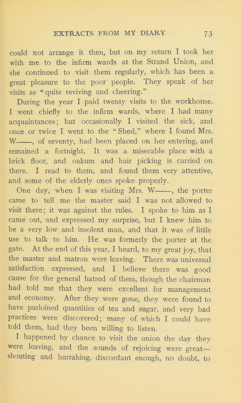 could not arrange it then, but on my return I took her with me to the infirm wards at the Strand Union, and she continued to visit them regularly, which has been a great pleasure to the poor people. They speak of her visits as “quite reviving and cheering.” During the year I paid twenty visits to the workhouse. I went chiefly to the infirm wards, where I had many acquaintances; but occasionally I visited the sick, and once or twice I went to the “ Shed,” where I found Mrs. W , of seventy, had been placed on her entering, and remained a fortnight. It was a miserable place with a brick floor, and oakum and hair picking is carried on there. I read to them, and found them very attentive, and some of the elderly ones spoke properly. One day, when I was visiting Mrs. W , the porter came to tell me the master said I was not allowed to visit there; it was against the rules. I spoke to him as I came out, and expressed my surprise, but I knew him to be a very low and insolent man, and that it was of little use to talk to him. He was formerly the porter at the gate. At the end of this year, I heard, to my great joy, that the master and matron were leaving. There was universal satisfaction expressed, and I believe there was good cause for the general hatred of them, though the chairman had told me that they were excellent for management and economy. After they were gone, they were found to have purloined quantities of tea and sugar, and very bad practices were discoyered; many of which I could have told them, had they been willing to listen. I happened by chance to visit the union the day they were leaving, and the sounds of rejoicing were great— shouting and hurrahing, discordant enough, no doubt, to