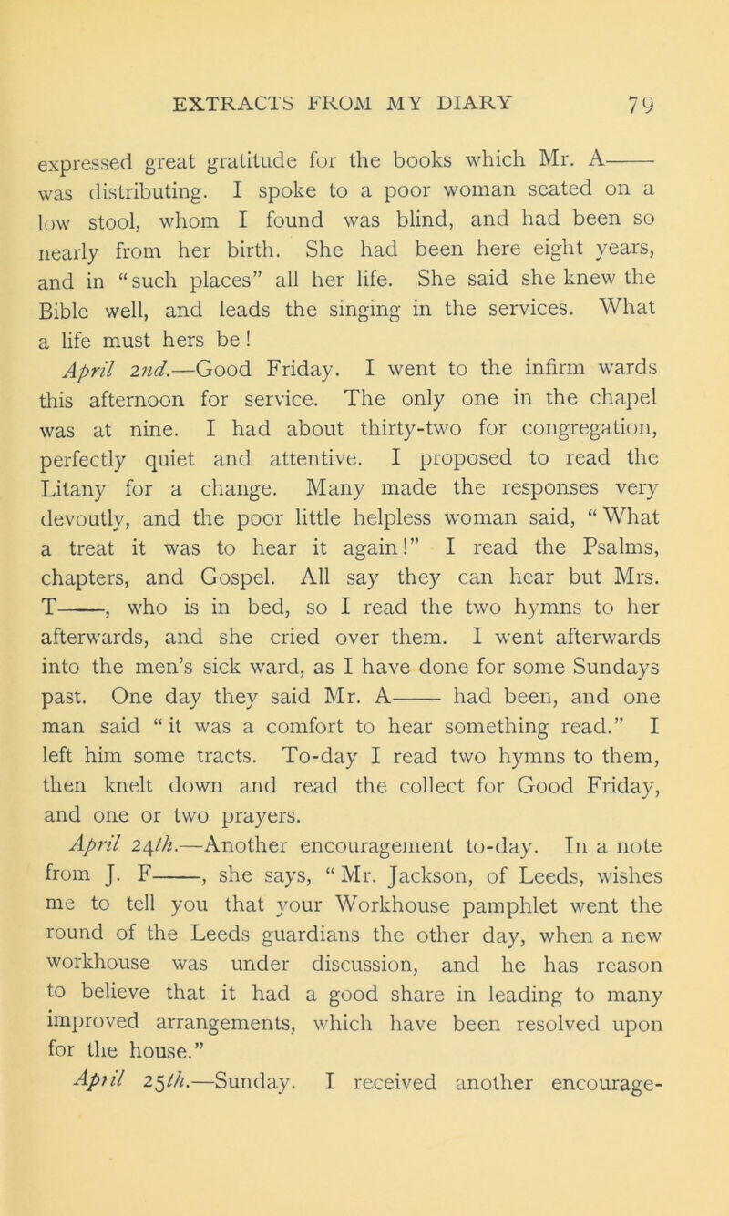 expressed great gratitude for the books which Mr. A was distributing. I spoke to a poor woman seated on a low stool, whom I found was blind, and had been so nearly from her birth. She had been here eight years, and in “such places” all her life. She said she knew the Bible well, and leads the singing in the services. What a life must hers be ! April 2nd.—Good Friday. I went to the infirm wards this afternoon for service. The only one in the chapel was at nine. I had about thirty-two for congregation, perfectly quiet and attentive. I proposed to read the Litany for a change. Many made the responses very devoutly, and the poor little helpless woman said, “ What a treat it was to hear it again!” I read the Psalms, chapters, and Gospel. All say they can hear but Mrs. T , who is in bed, so I read the two hymns to her afterwards, and she cried over them. I went afterwards into the men’s sick ward, as I have done for some Sundays past. One day they said Mr. A had been, and one man said “it was a comfort to hear something read.” I left him some tracts. To-day I read two hymns to them, then knelt down and read the collect for Good Friday, and one or two prayers. April z/^th.—Another encouragement to-day. In a note from J. F , she says, “ Mr. Jackson, of Leeds, wishes me to tell you that your Workhouse pamphlet went the round of the Leeds guardians the other day, when a new workhouse was under discussion, and he has reason to believe that it had a good share in leading to many improved arrangements, which have been resolved upon for the house.” Ap-nl 25th.—Sunday. I received another encourage-