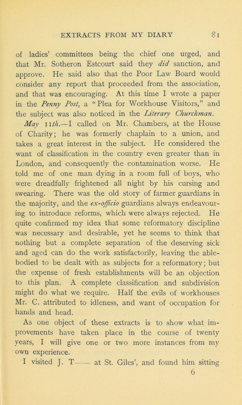 of ladies’ committees being the chief one urged, and that Mr. Sotheron Estcourt said they did sanction, and approve. He said also that the Poor Law Board would consider any report that proceeded from the association, and that was encouraging. At this time I wrote a paper in the Penny Post, a “Plea for Workhouse Visitors,” and the subject was also noticed in the Literary Churchman. May nth.—I called on Mr. Chambers, at the House of Charity; he was formerly chaplain to a union, and takes a great interest in the subject. He considered the want of classification in the country even greater than in London, and consequently the contamination worse. He told me of one man dying in a room full of boys, who were dreadfully frightened all night by his cursing and swearing. There was the old story of farmer guardians in the majority, and the ex-officio guardians always endeavour- ing to introduce reforms, which were always rejected. He quite confirmed my idea that some reformatory discipline was necessary and desirable, yet he seems to think that nothing but a complete separation of the deserving sick and aged can do the work satisfactorily, leaving the able- bodied to be dealt with as subjects for a reformatory; but the expense of fresh establishments will be an objection to this plan. A complete classification and subdivision might do what we require. Half the evils of workhouses Mr. C. attributed to idleness, and want of occupation for hands and head. As one object of these extracts is to show what im- provements have taken place in the course of twenty years, I will give one or two more instances from my own experience. I visited J. T at St. Giles’, and found him sitting 6