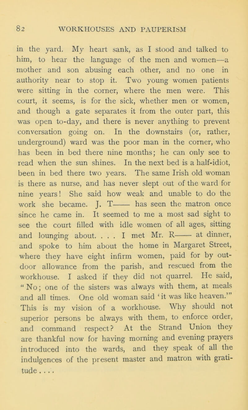 in the yard. My heart sank, as I stood and talked to him, to hear the language of the men and women—a mother and son abusing each other, and no one in authority near to stop it. Two young women patients were sitting in the corner, where the men were. This court, it seems, is for the sick, whether men or women, and though a gate separates it from the outer part, this was open to-day, and there is never anything to prevent conversation going on. In the downstairs (or, rather, underground) ward was the poor man in the corner, who has been in bed there nine months; he can only see to read when the sun shines. In the next bed is a half-idiot, been in bed there two years. The same Irish old woman is there as nurse, and has never slept out of the ward for nine years! She said how weak and unable to do the work she became. J. T has seen the matron once since he came in. It seemed to me a most sad sight to see the court filled with idle women of all ages, sitting and lounging about. ... I met Mr. R at dinner, and spoke to him about the home in Margaret Street, where they have eight infirm women, paid for by out- door allowance from the parish, and rescued from the workhouse. I asked if they did not quarrel. He said, “No; one of the sisters was always with them, at meals and all times. One old woman said ‘ it was like heaven.’ This is my vision of a workhouse. Why should not superior persons be always with them, to enforce order, and command respect? At the Strand Union they are thankful now for having morning and evening prayers introduced into the wards, and they speak of all the indulgences of the present master and matron with grati- tude ....