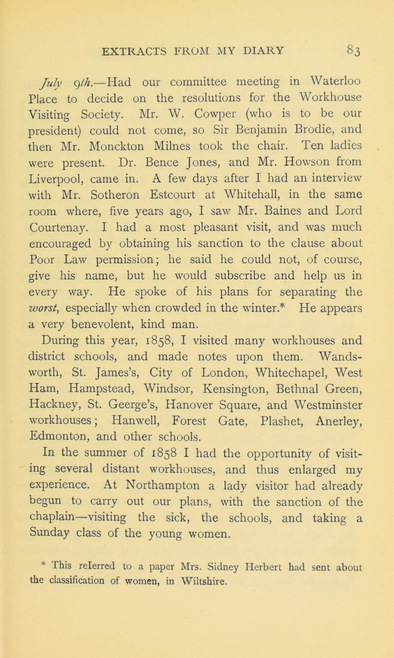 July gt/i.—Had our committee meeting in Waterloo Place to decide on the resolutions for the Workhouse Visiting Society. Mr. W. Cowper (who is to be our president) could not come, so Sir Benjamin Brodie, and then Mr. Monckton Milnes took the chair. Ten ladies were present. Dr. Bence Jones, and Mr. Howson from Liverpool, came in. A few days after I had an interview with Mr. Sotheron Estcourt at Whitehall, in the same room where, five years ago, I saw Mr. Baines and Lord Courtenay. I had a most pleasant visit, and was much encouraged by obtaining his sanction to the clause about Poor Law permission; he said he could not, of course, give his name, but he would subscribe and help us in every way. He spoke of his plans for separating the worst, especially when crowded in the winter.* He appears a very benevolent, kind man. During this year, 1858, I visited many workhouses and district schools, and made notes upon them. Wands- worth, St. James’s, City of London, Whitechapel, West Ham, Hampstead, Windsor, Kensington, Bethnal Green, Hackney, St. Geerge’s, Hanover Square, and Westminster workhouses; Hanwell, Forest Gate, Plashet, Anerley, Edmonton, and other schools. In the summer of 1858 I had the opportunity of visit- ing several distant workhouses, and thus enlarged my experience. At Northampton a lady visitor had already begun to carry out our plans, with the sanction of the chaplain—visiting the sick, the schools, and taking a Sunday class of the young women. * This relerred to a paper Mrs. Sidney Herbert had sent about the classification of women, in Wiltshire.