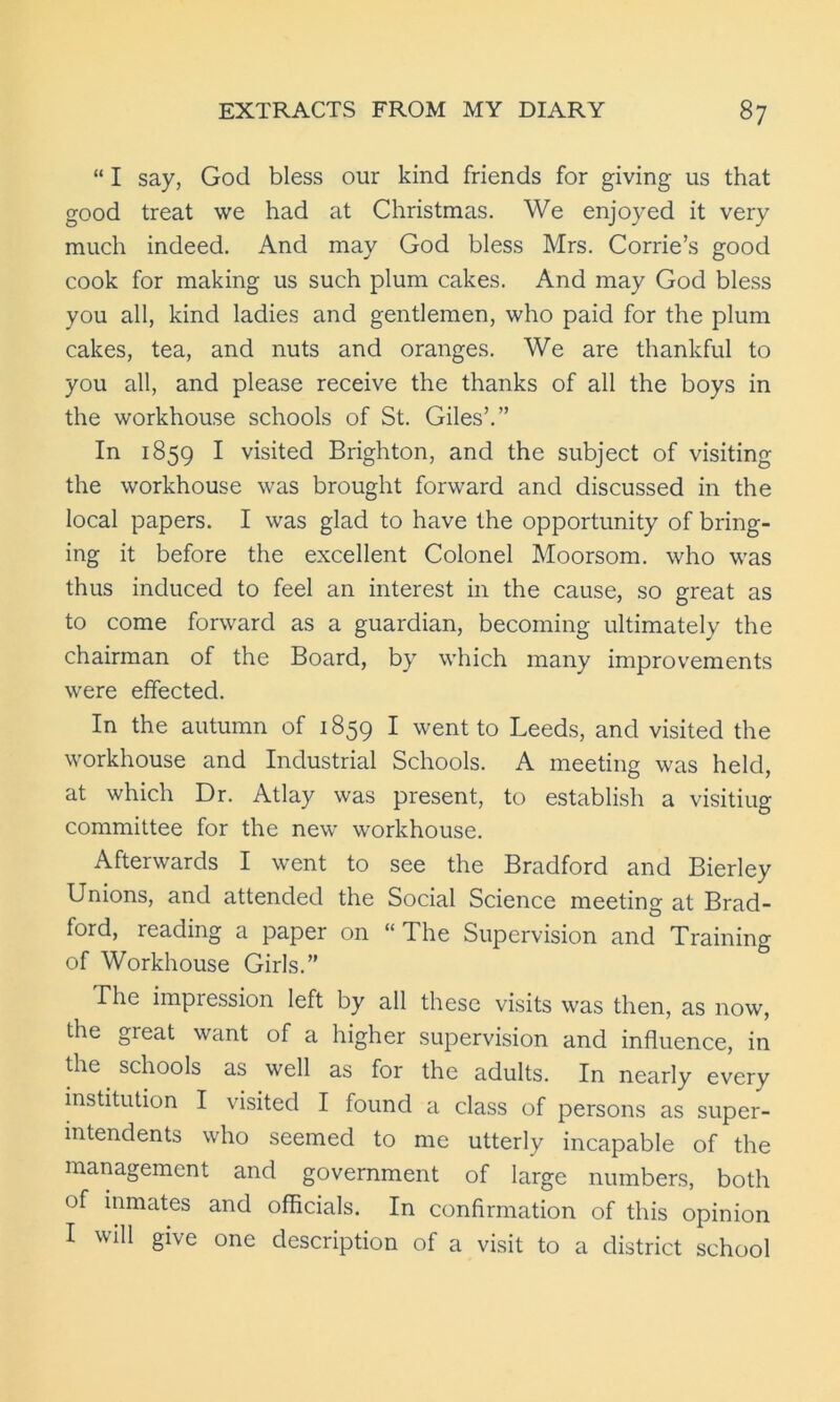 “ I say, God bless our kind friends for giving us that good treat we had at Christmas. We enjoyed it very much indeed. And may God bless Mrs. Corrie’s good cook for making us such plum cakes. And may God bless you all, kind ladies and gentlemen, who paid for the plum cakes, tea, and nuts and oranges. We are thankful to you all, and please receive the thanks of all the boys in the workhouse schools of St. Giles’.” In 1859 I visited Brighton, and the subject of visiting the workhouse was brought forward and discussed in the local papers. I was glad to have the opportunity of bring- ing it before the excellent Colonel Moorsom. who was thus induced to feel an interest in the cause, so great as to come forward as a guardian, becoming ultimately the chairman of the Board, by which many improvements were effected. In the autumn of 1859 I went to Leeds, and visited the workhouse and Industrial Schools. A meeting was held, at which Dr. Atlay was present, to establish a visitiug committee for the new workhouse. Afterwards I went to see the Bradford and Bierley Unions, and attended the Social Science meeting at Brad- ford, reading a paper on “The Supervision and Training of Workhouse Girls.” The impression left by all these visits was then, as now, the great want of a higher supervision and influence, in the schools as well as for the adults. In nearly every institution I visited I found a class of persons as super- intendents who seemed to me utterly incapable of the management and government of large numbers, both of inmates and officials. In confirmation of this opinion I will give one description of a visit to a district school