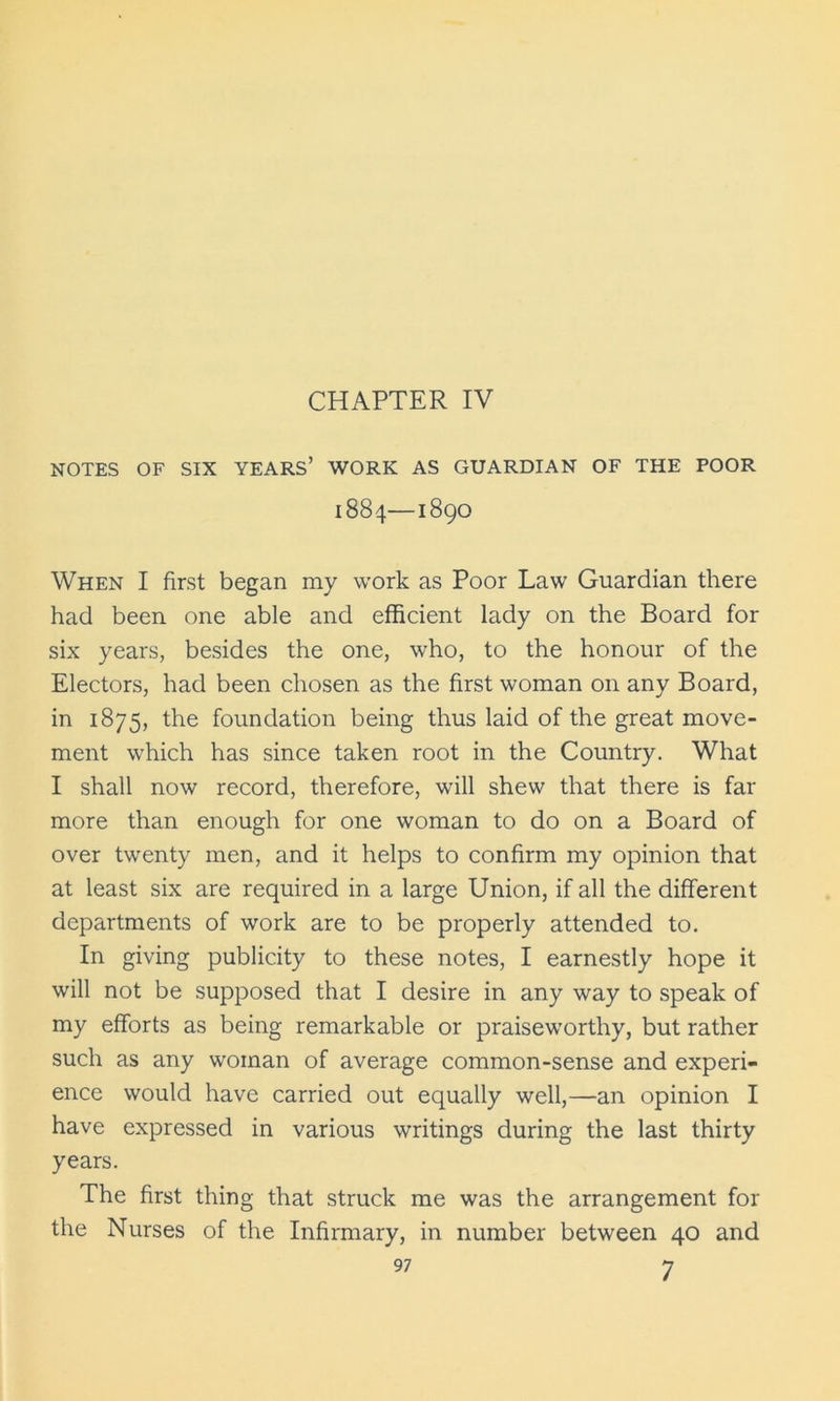 NOTES OF SIX YEARS’ WORK AS GUARDIAN OF THE POOR 1884—1890 When I first began my work as Poor Law Guardian there had been one able and efficient lady on the Board for six years, besides the one, who, to the honour of the Electors, had been chosen as the first woman on any Board, in 1875, the foundation being thus laid of the great move- ment which has since taken root in the Country. What I shall now record, therefore, will shew that there is far more than enough for one woman to do on a Board of over twenty men, and it helps to confirm my opinion that at least six are required in a large Union, if all the different departments of work are to be properly attended to. In giving publicity to these notes, I earnestly hope it will not be supposed that I desire in any way to speak of my efforts as being remarkable or praiseworthy, but rather such as any woman of average common-sense and experi- ence would have carried out equally well,—an opinion I have expressed in various writings during the last thirty years. The first thing that struck me was the arrangement for the Nurses of the Infirmary, in number between 40 and