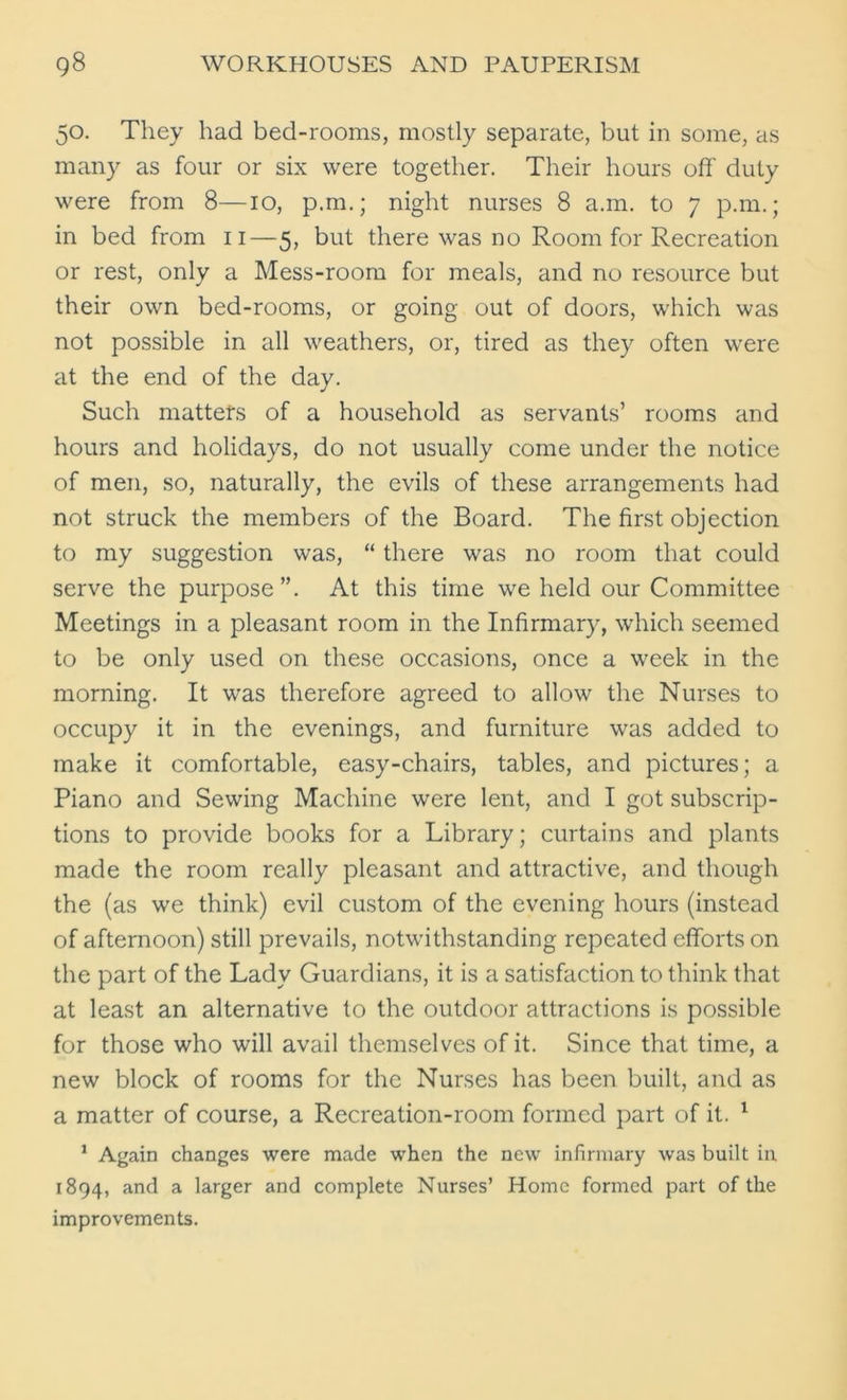 50. They had bed-rooms, mostly separate, but in some, as many as four or six were together. Their hours off duty were from 8—10, p.m.; night nurses 8 a.m. to 7 p.m.; in bed from 11—5, but there was no Room for Recreation or rest, only a Mess-room for meals, and no resource but their own bed-rooms, or going out of doors, which was not possible in all weathers, or, tired as they often were at the end of the day. Such matters of a household as servants’ rooms and hours and holidays, do not usually come under the notice of men, so, naturally, the evils of these arrangements had not struck the members of the Board. The first objection to my suggestion was, “ there was no room that could serve the purpose ”. At this time we held our Committee Meetings in a pleasant room in the Infirmary, which seemed to be only used on these occasions, once a week in the morning. It was therefore agreed to allow the Nurses to occupy it in the evenings, and furniture was added to make it comfortable, easy-chairs, tables, and pictures; a Piano and Sewing Machine were lent, and I got subscrip- tions to provide books for a Library; curtains and plants made the room really pleasant and attractive, and though the (as we think) evil custom of the evening hours (instead of afternoon) still prevails, notwithstanding repeated efforts on the part of the Lady Guardians, it is a satisfaction to think that at least an alternative to the outdoor attractions is possible for those who will avail themselves of it. Since that time, a new block of rooms for the Nurses has been built, and as a matter of course, a Recreation-room formed part of it. 1 1 Again changes were made when the new infirmary was built in 1894, and a larger and complete Nurses’ Home formed part of the improvements.