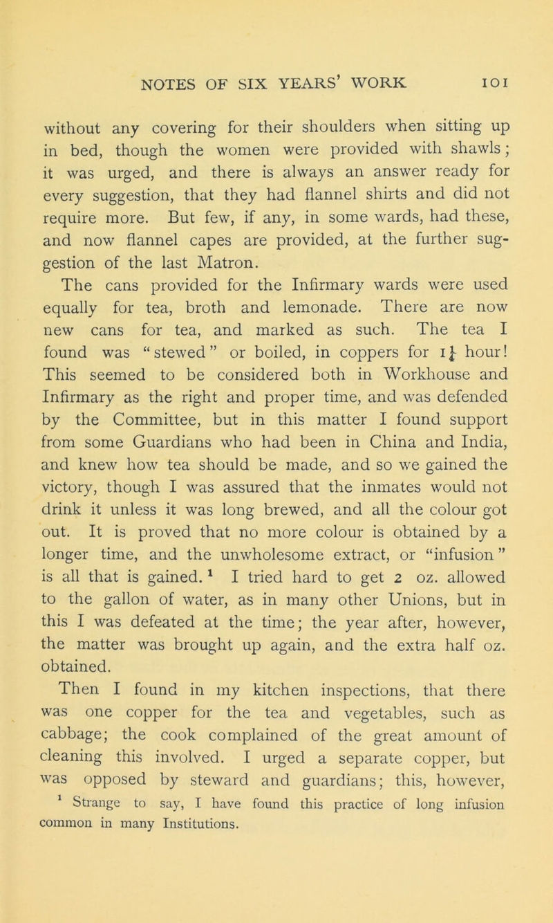 without any covering for their shoulders when sitting up in bed, though the women were provided with shawls; it was urged, and there is always an answer ready for every suggestion, that they had flannel shirts and did not require more. But few, if any, in some wards, had these, and now flannel capes are provided, at the further sug- gestion of the last Matron. The cans provided for the Infirmary wards were used equally for tea, broth and lemonade. There are now new cans for tea, and marked as such. The tea I found was “ stewed ” or boiled, in coppers for i £ hour! This seemed to be considered both in Workhouse and Infirmary as the right and proper time, and was defended by the Committee, but in this matter I found support from some Guardians who had been in China and India, and knew how tea should be made, and so we gained the victory, though I was assured that the inmates would not drink it unless it was long brewed, and all the colour got out. It is proved that no more colour is obtained by a longer time, and the unwholesome extract, or “infusion ” is all that is gained.1 I tried hard to get 2 oz. allowed to the gallon of water, as in many other Unions, but in this I was defeated at the time; the year after, however, the matter was brought up again, and the extra half oz. obtained. Then I found in my kitchen inspections, that there was one copper for the tea and vegetables, such as cabbage; the cook complained of the great amount of cleaning this involved. I urged a separate copper, but was opposed by steward and guardians; this, however, 1 Strange to say, I have found this practice of long infusion common in many Institutions.