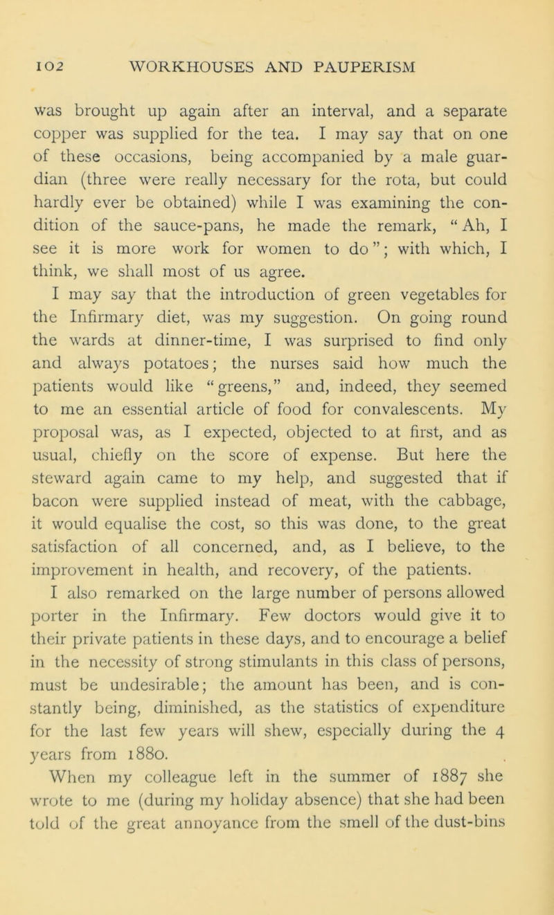 was brought up again after an interval, and a separate copper was supplied for the tea. I may say that on one of these occasions, being accompanied by a male guar- dian (three were really necessary for the rota, but could hardly ever be obtained) while I was examining the con- dition of the sauce-pans, he made the remark, “ Ah, I see it is more work for women to do ”; with which, I think, we shall most of us agree. I may say that the introduction of green vegetables for the Infirmary diet, was my suggestion. On going round the wards at dinner-time, I was surprised to find only and always potatoes; the nurses said how much the patients would like “greens,” and, indeed, they seemed to me an essential article of food for convalescents. My proposal was, as I expected, objected to at first, and as usual, chiefly on the score of expense. But here the steward again came to my help, and suggested that if bacon were supplied instead of meat, with the cabbage, it would equalise the cost, so this was done, to the great satisfaction of all concerned, and, as I believe, to the improvement in health, and recovery, of the patients. I also remarked on the large number of persons allowed porter in the Infirmary. Few doctors would give it to their private patients in these days, and to encourage a belief in the necessity of strong stimulants in this class of persons, must be undesirable; the amount has been, and is con- stantly being, diminished, as the statistics of expenditure for the last few years will shew, especially during the 4 years from 1880. When my colleague left in the summer of 1887 she wrote to me (during my holiday absence) that she had been told of the great annoyance from the smell of the dust-bins