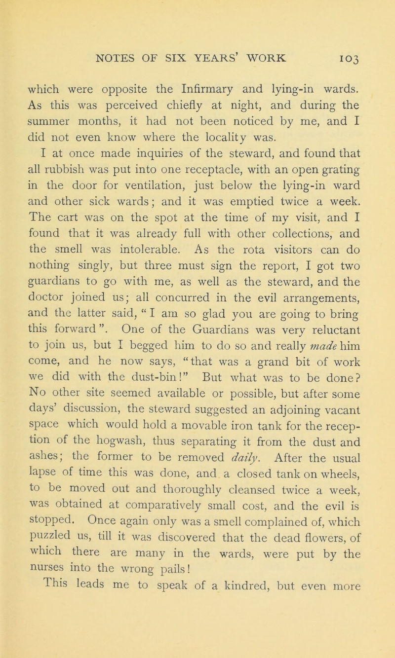 which were opposite the Infirmary and lying-in wards. As this was perceived chiefly at night, and during the summer months, it had not been noticed by me, and I did not even know where the locality was. I at once made inquiries of the steward, and found that all rubbish was put into one receptacle, with an open grating in the door for ventilation, just below the lying-in ward and other sick wards; and it was emptied twice a week. The cart was on the spot at the time of my visit, and I found that it was already full with other collections, and the smell was intolerable. As the rota visitors can do nothing singly, but three must sign the report, I got two guardians to go with me, as well as the steward, and the doctor joined us; all concurred in the evil arrangements, and the latter said, “ I am so glad you are going to bring this forward ”. One of the Guardians was very reluctant to join us, but I begged him to do so and really made him come, and he now says, “ that was a grand bit of work we did with the dust-bin!” But what was to be done? No other site seemed available or possible, but after some days’ discussion, the steward suggested an adjoining vacant space which would hold a movable iron tank for the recep- tion of the hogwash, thus separating it from the dust and ashes; the former to be removed daily. After the usual lapse of time this was done, and a closed tank on wheels, to be moved out and thoroughly cleansed twice a week, was obtained at comparatively small cost, and the evil is stopped. Once again only was a smell complained of, which puzzled us, till it was discovered that the dead flowers, of which there are many in the wards, were put by the nurses into the wrong pails! This leads me to speak of a kindred, but even more