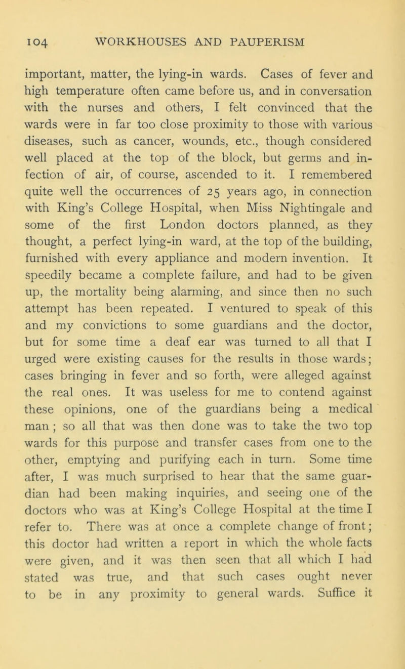 important, matter, the lying-in wards. Cases of fever and high temperature often came before us, and in conversation with the nurses and others, I felt convinced that the wards were in far too close proximity to those with various diseases, such as cancer, wounds, etc., though considered well placed at the top of the block, but germs and in- fection of air, of course, ascended to it. I remembered quite well the occurrences of 25 years ago, in connection with King’s College Hospital, when Miss Nightingale and some of the first London doctors planned, as they thought, a perfect lying-in ward, at the top of the building, furnished with every appliance and modern invention. It speedily became a complete failure, and had to be given up, the mortality being alarming, and since then no such attempt has been repeated. I ventured to speak of this and my convictions to some guardians and the doctor, but for some time a deaf ear was turned to all that I urged were existing causes for the results in those wards; cases bringing in fever and so forth, were alleged against the real ones. It was useless for me to contend against these opinions, one of the guardians being a medical man ; so all that was then done was to take the two top wards for this purpose and transfer cases from one to the other, emptying and purifying each in turn. Some time after, I was much surprised to hear that the same guar- dian had been making inquiries, and seeing one of the doctors who was at King’s College Hospital at the time I refer to. There was at once a complete change of front; this doctor had written a report in which the whole facts were given, and it was then seen that all which I had stated was true, and that such cases ought never to be in any proximity to general wards. Suffice it