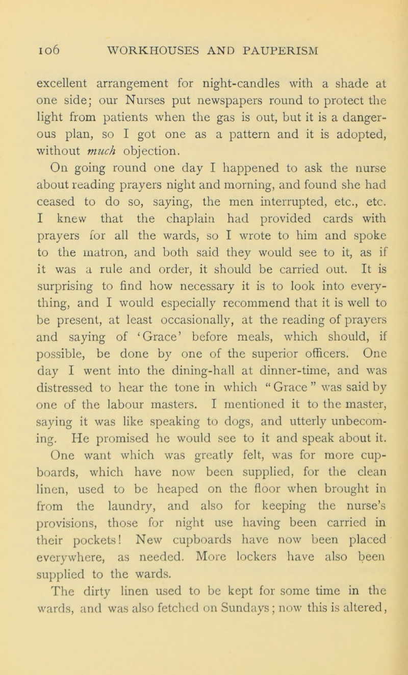 excellent arrangement for night-candles with a shade at one side; our Nurses put newspapers round to protect the light from patients when the gas is out, but it is a danger- ous plan, so I got one as a pattern and it is adopted, without much objection. On going round one day I happened to ask the nurse about reading prayers night and morning, and found she had ceased to do so, saying, the men interrupted, etc., etc. I knew that the chaplain had provided cards with prayers for all the wards, so I wrote to him and spoke to the matron, and both said they would see to it, as if it was a rule and order, it should be carried out. It is surprising to find how necessary it is to look into every- thing, and I would especially recommend that it is well to be present, at least occasionally, at the reading of prayers and saying of ‘Grace’ before meals, which should, if possible, be done by one of the superior officers. One day I went into the dining-hall at dinner-time, and was distressed to hear the tone in which “ Grace ” was said by one of the labour masters. I mentioned it to the master, saying it was like speaking to dogs, and utterly unbecom- ing. He promised he would see to it and speak about it. One want which was greatly felt, was for more cup- boards, which have now been supplied, for the clean linen, used to be heaped on the floor when brought in from the laundry, and also for keeping the nurse’s provisions, those for night use having been carried in their pockets! New cupboards have now been placed everywhere, as needed. More lockers have also been supplied to the wards. The dirty linen used to be kept for some time in the wards, and was also fetched on Sundays ; now this is altered,