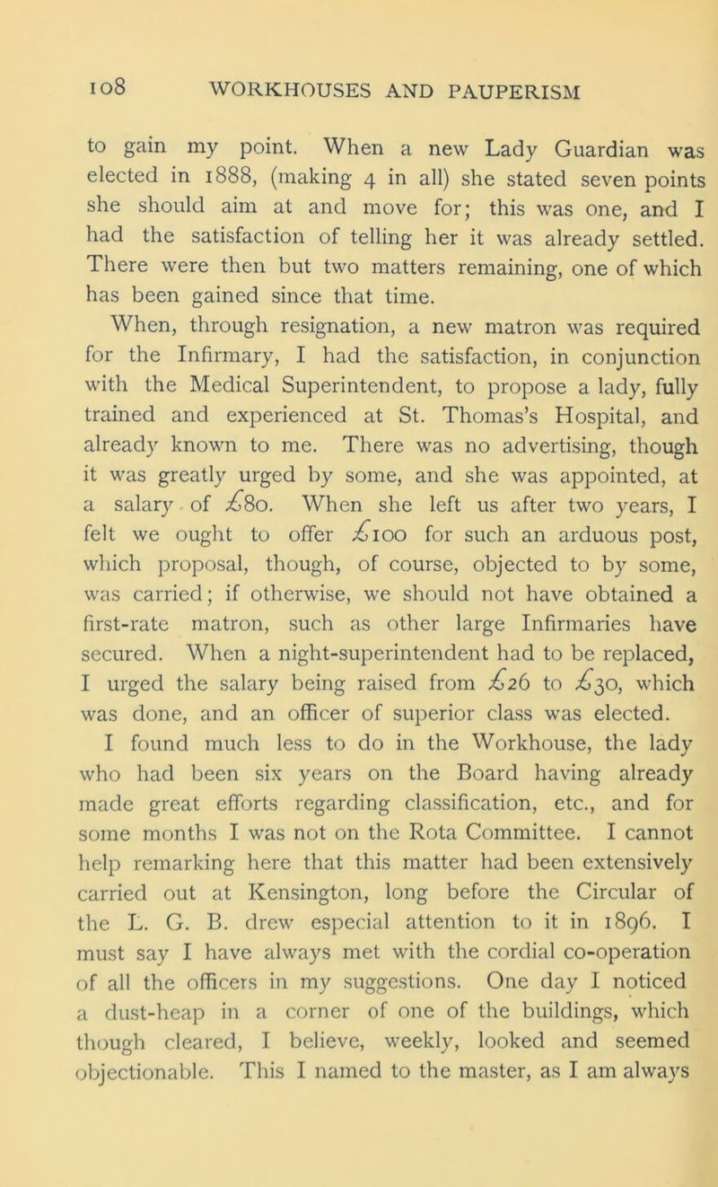 io8 to gain my point. When a new Lady Guardian was elected in 1888, (making 4 in all) she stated seven points she should aim at and move for; this was one, and I had the satisfaction of telling her it was already settled. There were then but two matters remaining, one of which has been gained since that time. When, through resignation, a new matron was required for the Infirmary, I had the satisfaction, in conjunction with the Medical Superintendent, to propose a lady, fully trained and experienced at St. Thomas’s Hospital, and already known to me. There was no advertising, though it was greatly urged by some, and she was appointed, at a salary of £So. When she left us after two years, I felt we ought to offer £100 for such an arduous post, which proposal, though, of course, objected to by some, was carried; if otherwise, we should not have obtained a first-rate matron, such as other large Infirmaries have secured. When a night-superintendent had to be replaced, I urged the salary being raised from £26 to ^30, which was done, and an officer of superior class was elected. I found much less to do in the Workhouse, the lady who had been six years on the Board having already made great efforts regarding classification, etc., and for some months I was not on the Rota Committee. I cannot help remarking here that this matter had been extensively carried out at Kensington, long before the Circular of the L. C. B. drew especial attention to it in 1896. I must say I have always met with the cordial co-operation of all the officers in my suggestions. One day I noticed a dust-heap in a corner of one of the buildings, which though cleared, I believe, weekly, looked and seemed objectionable. This I named to the master, as I am always