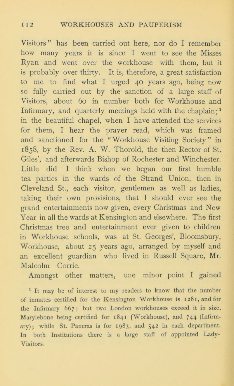Visitors ” has been carried out here, nor do I remember how many years it is since I went to see the Misses Ryan and went over the workhouse with them, but it is probably over thirty. It is, therefore, a great satisfaction to me to find what I urged 40 years ago, being now so fully carried out by the sanction of a large staff of Visitors, about 60 in number both for Workhouse and Infirmary, and quarterly meetings held with the chaplain;1 in the beautiful chapel, when I have attended the services for them, I hear the prayer read, which was framed and sanctioned for the “Workhouse Visiting Society” in 1858, by the Rev. A. W. Thorold, the then Rector of St. Giles’, and afterwards Bishop of Rochester and Winchester. Little did I think when we began our first humble tea parties in the wards of the Strand Union, then in Cleveland St., each visitor, gentlemen as well as ladies, taking their own provisions, that I should ever see the grand entertainments now given, every Christmas and New Year in all the wards at Kensington and elsewhere. The first Christmas tree and entertainment ever given to children in Workhouse schools, was at St. Georges’, Bloomsbury, Workhouse, about 25 years ago, arranged by myself and an excellent guardian who lived in Russell Square, Mr. Malcolm Corrie. Amongst other matters, one minor point I gained 1 It may be of interest to my readers to know that the number of inmates certified for the Kensington Workhouse is 1281, and for the Infirmary 667 ; but two London workhouses exceed it in size, Marylebone being certified for 1841 (Workhouse), and 744 (Infirm- ary); while St. Pancras is for 1983, and 542 in each department. In both Institutions there is a large staff of appointed Lady- Visitors.