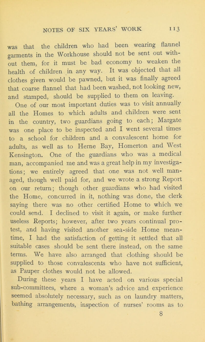 was that the children who had been wearing flannel garments in the Workhouse should not be sent out with- out them, for it must be bad economy to weaken the health of children in any way. It was objected that all clothes given would be pawned, but it was finally agreed that coarse flannel that had been washed, not looking new, and stamped, should be supplied to them on leaving. One of our most important duties was to visit annually all the Homes to which adults and children were sent in the country, two guardians going to each; Margate was one place to be inspected and I went several times to a school for children and a convalescent home for adults, as well as to Herne Bay, Homerton and West Kensington. One of the guardians who was a medical man, accompanied me and was a great help in my investiga- tions; we entirely agreed that one was not well man- aged, though well paid for, and we wrote a strong Report on our return; though other guardians who had visited the Home, concurred in it, nothing was done, the clerk saying there was no other certified Home to which we could send. I declined to visit it again, or make further useless Reports; however, after two years continual pro- test, and having visited another sea-side Home mean- time, I had the satisfaction of getting it settled that all suitable cases should be sent there instead, on the same terms. We have also arranged that clothing should be supplied to those convalescents who have not sufficient, as Pauper clothes would not be allowed. During these years I have acted on various special sub-committees, where a woman’s advice and experience seemed absolutely necessary, such as on laundry matters, bathing arrangements, inspection of nurses’ rooms as to 8