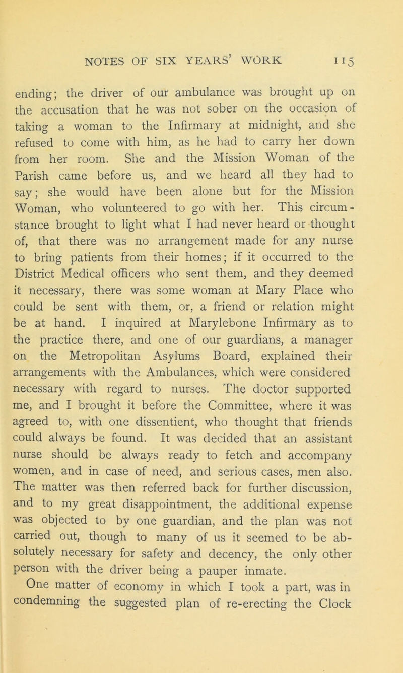 ending; the driver of our ambulance was brought up on the accusation that he was not sober on the occasion of taking a woman to the Infirmary at midnight, and she refused to come with him, as he had to carry her down from her room. She and the Mission Woman of the Parish came before us, and we heard all they had to say; she would have been alone but for the Mission Woman, who volunteered to go with her. This circum- stance brought to light what I had never heard or thought of, that there was no arrangement made for any nurse to bring patients from their homes; if it occurred to the District Medical officers who sent them, and they deemed it necessary, there was some woman at Mary Place who could be sent with them, or, a friend or relation might be at hand. I inquired at Marylebone Infirmary as to the practice there, and one of our guardians, a manager on the Metropolitan Asylums Board, explained their arrangements with the Ambulances, which were considered necessary with regard to nurses. The doctor supported me, and I brought it before the Committee, where it was agreed to, with one dissentient, who thought that friends could always be found. It was decided that an assistant nurse should be always ready to fetch and accompany women, and in case of need, and serious cases, men also. The matter was then referred back for further discussion, and to my great disappointment, the additional expense was objected to by one guardian, and the plan was not carried out, though to many of us it seemed to be ab- solutely necessary for safety and decency, the only other person with the driver being a pauper inmate. One matter of economy in which I took a part, was in condemning the suggested plan of re-erecting the Clock