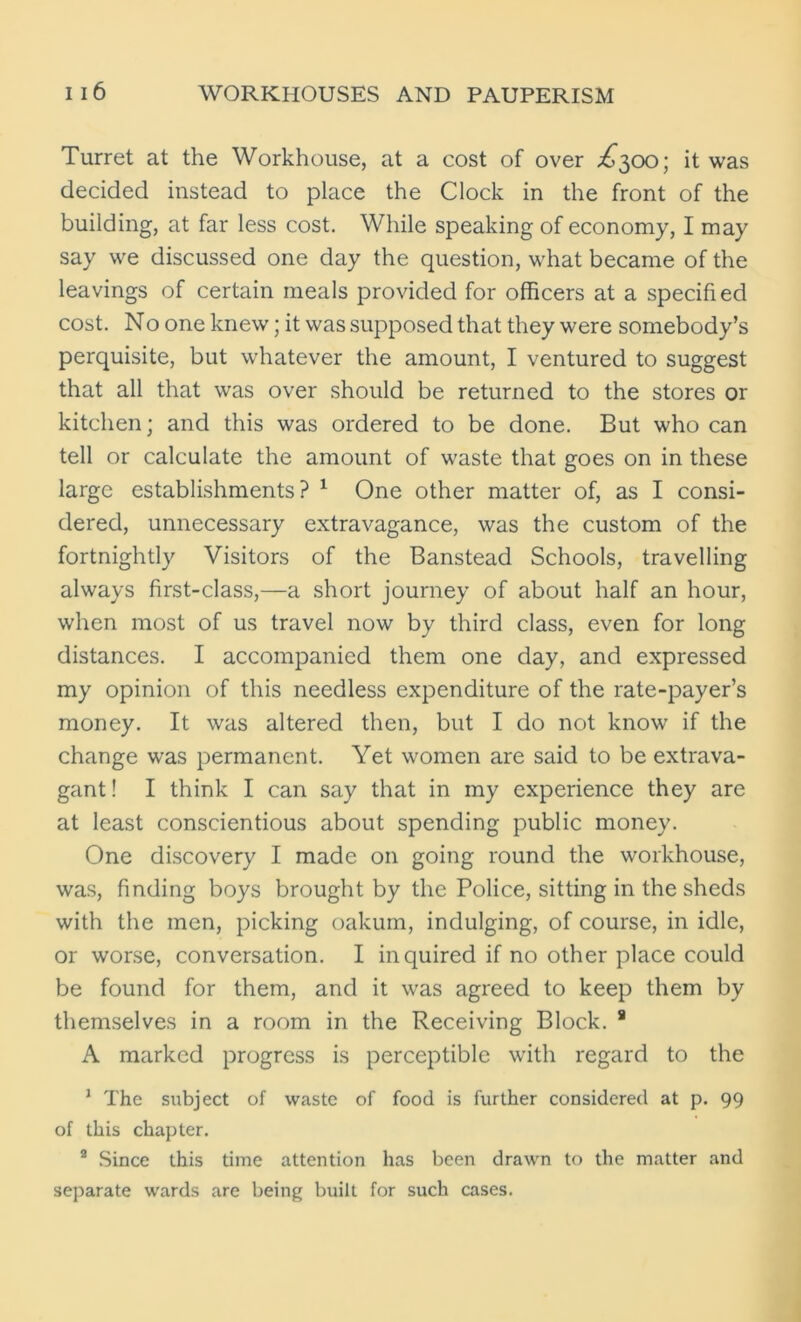 Turret at the Workhouse, at a cost of over ^300; it was decided instead to place the Clock in the front of the building, at far less cost. While speaking of economy, I may say we discussed one day the question, what became of the leavings of certain meals provided for officers at a specified cost. No one knew; it was supposed that they were somebody’s perquisite, but whatever the amount, I ventured to suggest that all that was over should be returned to the stores or kitchen; and this was ordered to be done. But who can tell or calculate the amount of waste that goes on in these large establishments? 1 One other matter of, as I consi- dered, unnecessary extravagance, was the custom of the fortnightly Visitors of the Banstead Schools, travelling always first-class,—a short journey of about half an hour, when most of us travel now by third class, even for long distances. I accompanied them one day, and expressed my opinion of this needless expenditure of the rate-payer’s money. It was altered then, but I do not know if the change was permanent. Yet women are said to be extrava- gant ! I think I can say that in my experience they are at least conscientious about spending public money. One discovery I made on going round the workhouse, was, finding boys brought by the Police, sitting in the sheds with the men, picking oakum, indulging, of course, in idle, or worse, conversation. I inquired if no other place could be found for them, and it was agreed to keep them by themselves in a room in the Receiving Block. 8 A marked progress is perceptible with regard to the 1 The subject of waste of food is further considered at p. 99 of this chapter. 2 Since this time attention has been drawn to the matter and separate wards are being built for such cases.