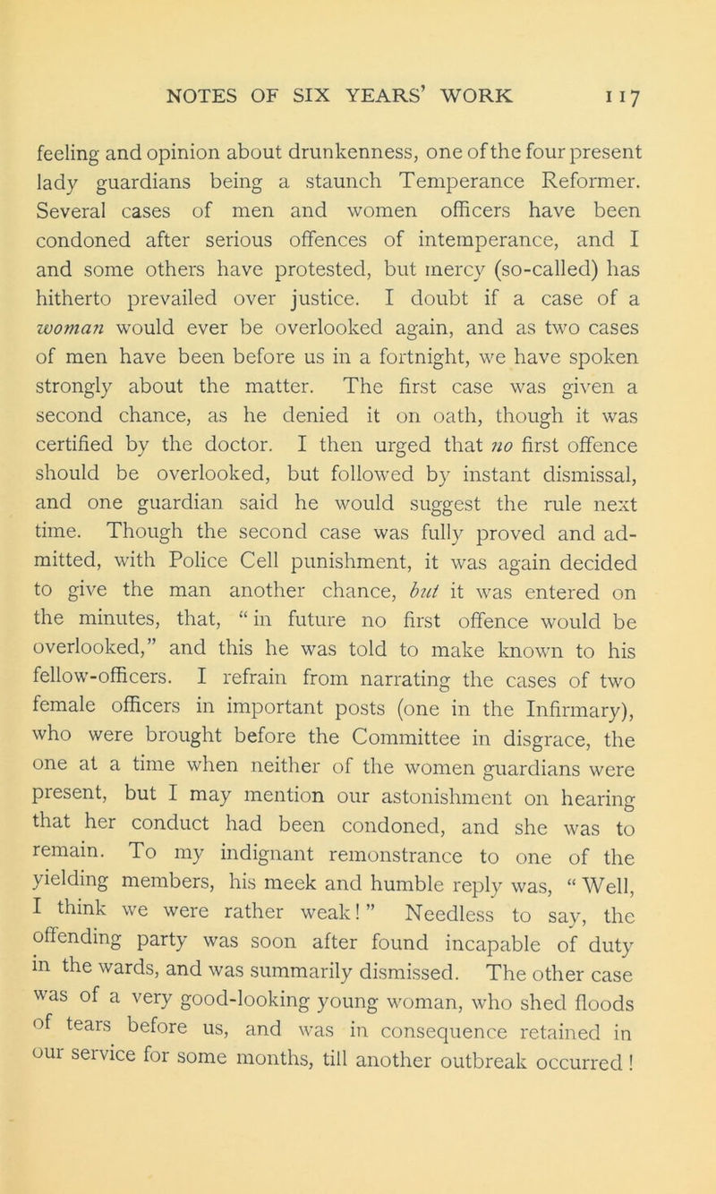 feeling and opinion about drunkenness, one of the four present lady guardians being a staunch Temperance Reformer. Several cases of men and women officers have been condoned after serious offences of intemperance, and I and some others have protested, but mercy (so-called) has hitherto prevailed over justice. I doubt if a case of a woman would ever be overlooked again, and as two cases of men have been before us in a fortnight, we have spoken strongly about the matter. The first case was given a second chance, as he denied it on oath, though it was certified by the doctor. I then urged that no first offence should be overlooked, but followed by instant dismissal, and one guardian said he would suggest the rule next time. Though the second case was fully proved and ad- mitted, with Police Cell punishment, it was again decided to give the man another chance, but it was entered on the minutes, that, “ in future no first offence would be overlooked,” and this he was told to make known to his fellow-officers. I refrain from narrating the cases of two female officers in important posts (one in the Infirmary), who were brought before the Committee in disgrace, the one at a time when neither of the women guardians were present, but I may mention our astonishment on hearing that her conduct had been condoned, and she was to remain. To my indignant remonstrance to one of the yielding members, his meek and humble reply was, “ Well, I think we were rather weak!” Needless to say, the offending party was soon after found incapable of duty in the wards, and was summarily dismissed. The other case was of a very good-looking young woman, who shed floods of tears before us, and was in consequence retained in oui seivice for some months, till another outbreak occurred !