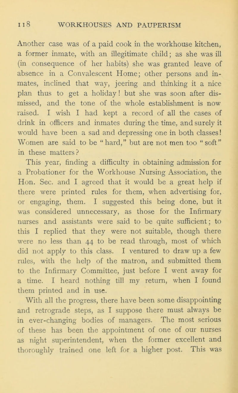 Another case was of a paid cook in the workhouse kitchen, a former inmate, with an illegitimate child; as she was ill (in consequence of her habits) she was granted leave of absence in a Convalescent Home; other persons and in- mates, inclined that way, jeering and thinking it a nice plan thus to get a holiday! but she was soon after dis- missed, and the tone of the whole establishment is now raised. I wish I had kept a record of all the cases of drink in officers and inmates during the time, and surely it would have been a sad and depressing one in both classes! Women are said to be “hard,” but are not men too “soft” in these matters? This year, finding a difficulty in obtaining admission for a Probationer for the Workhouse Nursing Association, the Hon. Sec. and I agreed that it would be a great help if there were printed rules for them, when advertising for, or engaging, them. I suggested this being done, but it was considered unnecessary, as those for the Infirmary nurses and assistants were said to be quite sufficient; to this I replied that they were not suitable, though there were no less than 44 to be read through, most of which did not apply to this class. I ventured to draw up a few rules, with the help of the matron, and submitted them to the Infirmary Committee, just before I went away for a time. I heard nothing till my return, when I found them printed and in use. With all the progress, there have been some disappointing and retrograde steps, as I suppose there must always be in ever-changing bodies of managers. The most serious of these has been the appointment of one of our nurses as night superintendent, when the former excellent and thoroughly trained one left for a higher post. This was