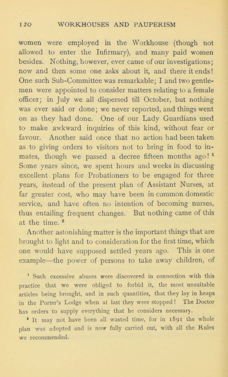 women were employed in the Workhouse (though not allowed to enter the Infirmary), and many paid women besides. Nothing, however, ever came of our investigations; now and then some one asks about it, and there it ends! One such Sub-Committee was remarkable; I and two gentle- men were appointed to consider matters relating to a female officer; in July we all dispersed till October, but nothing was ever said or done; we never reported, and things went on as they had done. One of our Lady Guardians used to make awkward inquiries of this kind, without fear or favour. Another said once that no action had been taken as to giving orders to visitors not to bring in food to in- mates, though we passed a decree fifteen months ago! 1 Some years since, we spent hours and weeks in discussing excellent plans for Probationers to be engaged for three years, instead of the present plan of Assistant Nurses, at far greater cost, who may have been in common domestic service, and have often no intention of becoming nurses, thus entailing frequent changes. But nothing came of this at the time. 2 Another astonishing matter is the important things that are brought to light and to consideration for the first time, which one would have supposed settled years ago. This is one example—the power of persons to take away children, of 1 Such excessive abuses were discovered in connection with this practice that we were obliged to forbid it, the most unsuitable articles being brought, and in such quantities, that they lay in heaps in the Porter’s Lodge when at last they were stopped! The Doctor has orders to supply everything that he considers necessary. 9 It may not have been all wasted time, for in 1891 the whole plan was adopted and is now fully carried out, with all the Rules we recommended.