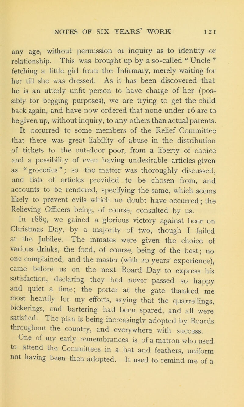 any age, without permission or inquiry as to identity or relationship. This was brought up by a so-called “ Uncle ” fetching a little girl from the Infirmary, merely waiting for her till she was dressed. As it has been discovered that he is an utterly unfit person to have charge of her (pos- sibly for begging purposes), we are trying to get the child back again, and have now ordered that none under 16 are to be given up, without inquiry, to any others than actual parents. It occurred to some members of the Relief Committee that there was great liability of abuse in the distribution of tickets to the out-door poor, from a liberty of choice and a possibility of even having undesirable articles given as “ groceries ”; so the matter was thoroughly discussed, and lists of articles provided to be chosen from, and accounts to be rendered, specifying the same, which seems likely to prevent evils which no doubt have occurred; the Relieving Officers being, of course, consulted by us. In 1889, we gained a glorious victory against beer on Christmas Day, by a majority of two, though I failed at the Jubilee. The inmates were given the choice of various drinks, the food, of course, being of the best; no one complained, and the master (with 20 years’ experience), came before us on the next Board Day to express his satisfaction, declaring they had never passed so happy and quiet a time; the porter at the gate thanked me most heartily for my efforts, saying that the quarrellings, bickerings, and bartering had been spared, and all were satisfied. The plan is being increasingly adopted by Boards throughout the country, and everywhere with success. One of my early remembrances is of a matron who used to attend the Committees in a hat and feathers, uniform not having been then adopted. It used to remind me of a