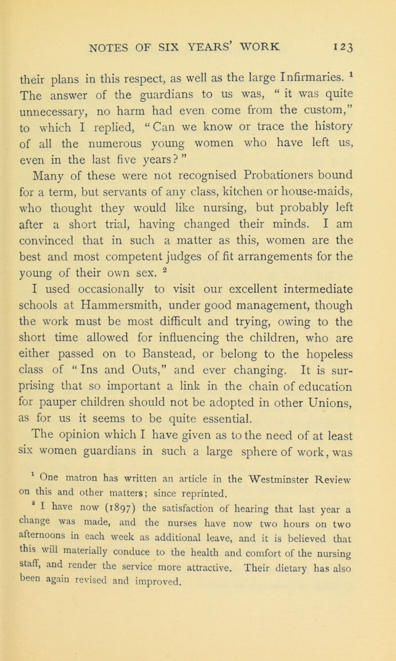 their plans in this respect, as well as the large Infirmaries. 1 The answer of the guardians to us was, “ it was quite unnecessary, no harm had even come from the custom,” to which I replied, “Can we know or trace the history of all the numerous young women who have left us, even in the last five years ? ” Many of these were not recognised Probationers bound for a term, but servants of any class, kitchen or house-maids, who thought they would like nursing, but probably left after a short trial, having changed their minds. I am convinced that in such a matter as this, women are the best and most competent judges of fit arrangements for the young of their own sex. 2 I used occasionally to visit our excellent intermediate schools at Hammersmith, under good management, though the work must be most difficult and trying, owing to the short time allowed for influencing the children, who are either passed on to Banstead, or belong to the hopeless class of “ Ins and Outs,” and ever changing. It is sur- prising that so important a link in the chain of education for pauper children should not be adopted in other Unions, as for us it seems to be quite essential. The opinion which I have given as to the need of at least six women guardians in such a large sphere of work, was 1 One matron has written an article in the Westminster Review on this and other matters; since reprinted, I have now (1897) the satisfaction of hearing that last year a change was made, and the nurses have now two hours on two afternoons in each week as additional leave, and it is believed that this will materially conduce to the health and comfort of the nursing staff, and render the service more attractive. Their dietary has also been again revised and improved.