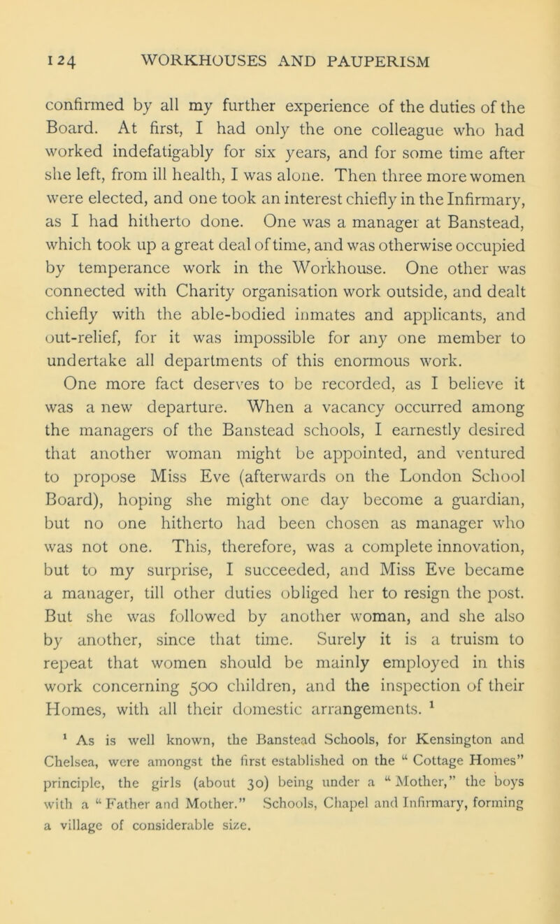 confirmed by all my further experience of the duties of the Board. At first, I had only the one colleague who had worked indefatigably for six years, and for some time after she left, from ill health, I was alone. Then three more women were elected, and one took an interest chiefly in the Infirmary, as I had hitherto done. One was a manager at Banstead, which took up a great deal of time, and was otherwise occupied by temperance work in the Workhouse. One other was connected with Charity organisation work outside, and dealt chiefly with the able-bodied inmates and applicants, and out-relief, for it was impossible for any one member to undertake all departments of this enormous work. One more fact deserves to be recorded, as I believe it was a new departure. When a vacancy occurred among the managers of the Banstead schools, I earnestly desired that another woman might be appointed, and ventured to propose Miss Eve (afterwards on the London School Board), hoping she might one day become a guardian, but no one hitherto had been chosen as manager who was not one. This, therefore, was a complete innovation, but to my surprise, I succeeded, and Miss Eve became a manager, till other duties obliged her to resign the post. But she was followed by another woman, and she also by another, since that time. Surely it is a truism to repeat that women should be mainly employed in this work concerning 500 children, and the inspection of their Homes, with all their domestic arrangements. 1 1 As is well known, the Banstead Schools, for Kensington and Chelsea, were amongst the first established on the “ Cottage Homes” principle, the girls (about 30) being under a “Mother,” the boys with a “Father and Mother.” Schools, Chapel and Infirmary, forming a village of considerable size.