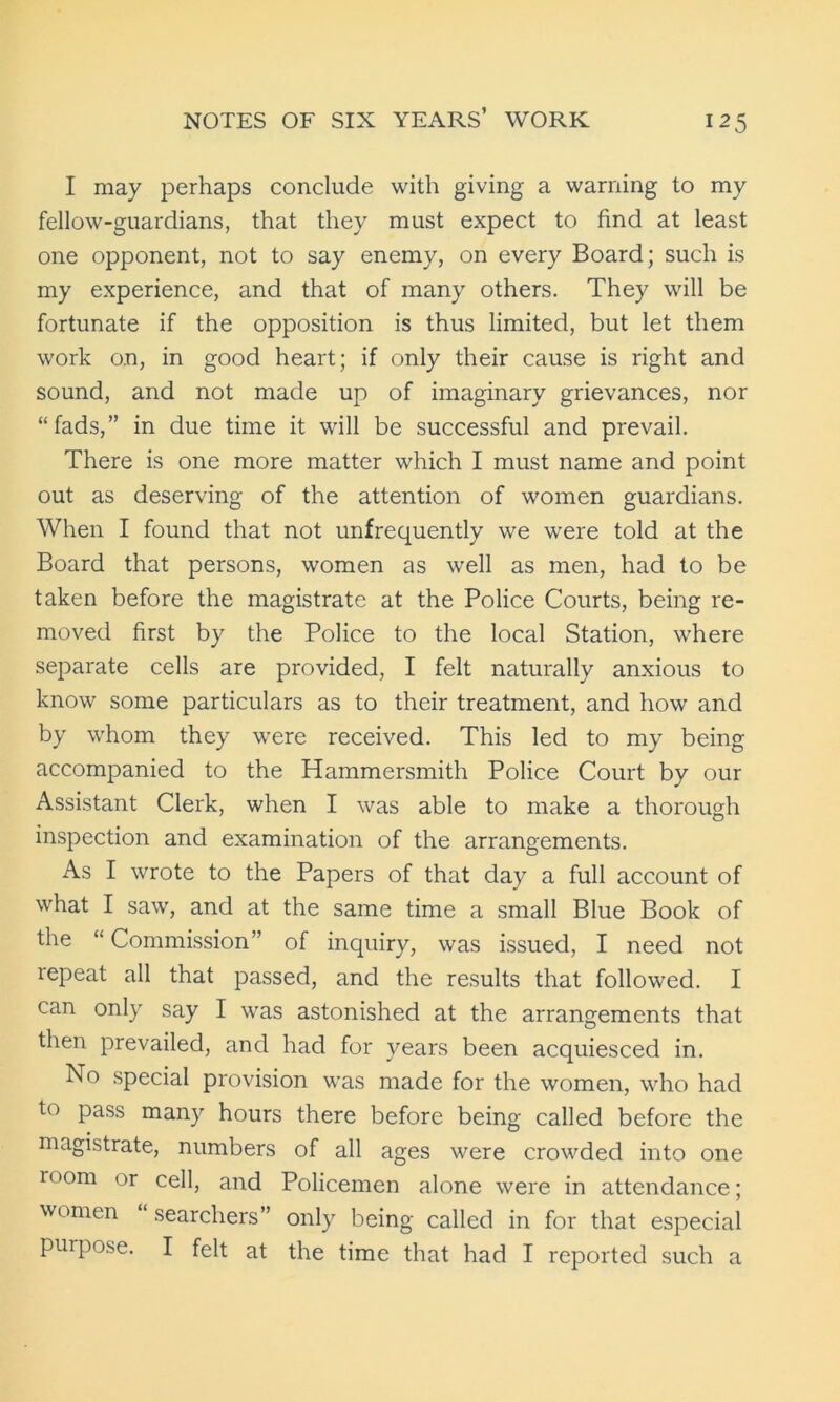 I may perhaps conclude with giving a warning to my fellow-guardians, that they must expect to find at least one opponent, not to say enemy, on every Board; such is my experience, and that of many others. They will be fortunate if the opposition is thus limited, but let them work on, in good heart; if only their cause is right and sound, and not made up of imaginary grievances, nor “fads,” in due time it will be successful and prevail. There is one more matter which I must name and point out as deserving of the attention of women guardians. When I found that not unfrequently we were told at the Board that persons, women as well as men, had to be taken before the magistrate at the Police Courts, being re- moved first by the Police to the local Station, where separate cells are provided, I felt naturally anxious to know some particulars as to their treatment, and how and by whom they were received. This led to my being accompanied to the Hammersmith Police Court by our Assistant Clerk, when I was able to make a thorough inspection and examination of the arrangements. As I wrote to the Papers of that day a full account of what I saw, and at the same time a small Blue Book of the “Commission” of inquiry, was issued, I need not repeat all that passed, and the results that followed. I can only say I was astonished at the arrangements that then prevailed, and had for years been acquiesced in. No special provision was made for the women, who had to pass many hours there before being called before the magistrate, numbers of all ages were crowded into one loom or cell, and Policemen alone were in attendance; women “searchers” only being called in for that especial purpose. I felt at the time that had I reported such a