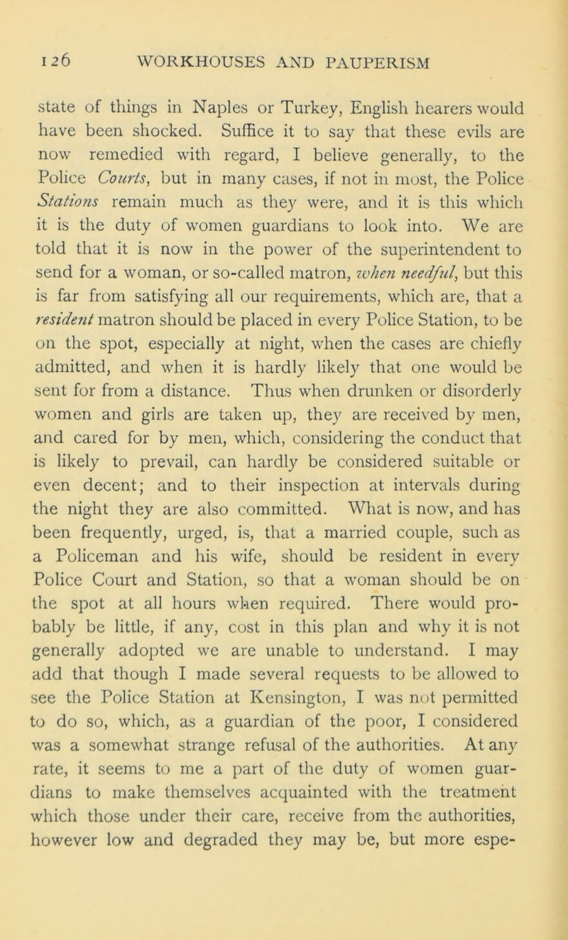 state of things in Naples or Turkey, English hearers would have been shocked. Suffice it to say that these evils are now remedied with regard, I believe generally, to the Police Courts, but in many cases, if not in most, the Police Stations remain much as they were, and it is this which it is the duty of women guardians to look into. We are told that it is now in the power of the superintendent to send for a woman, or so-called matron, when needful, but this is far from satisfying all our requirements, which are, that a resident matron should be placed in every Police Station, to be on the spot, especially at night, when the cases are chiefly admitted, and when it is hardly likely that one would be sent for from a distance. Thus when drunken or disorderly women and girls are taken up, they are received by men, and cared for by men, which, considering the conduct that is likely to prevail, can hardly be considered suitable or even decent; and to their inspection at intervals during the night they are also committed. What is now, and has been frequently, urged, is, that a married couple, such as a Policeman and his wife, should be resident in every Police Court and Station, so that a woman should be on the spot at all hours when required. There would pro- bably be little, if any, cost in this plan and why it is not generally adopted we are unable to understand. I may add that though I made several requests to be allowed to see the Police Station at Kensington, I was not permitted to do so, which, as a guardian of the poor, I considered was a somewhat strange refusal of the authorities. At any rate, it seems to me a part of the duty of women guar- dians to make themselves acquainted with the treatment which those under their care, receive from the authorities, however low and degraded they may be, but more espe-