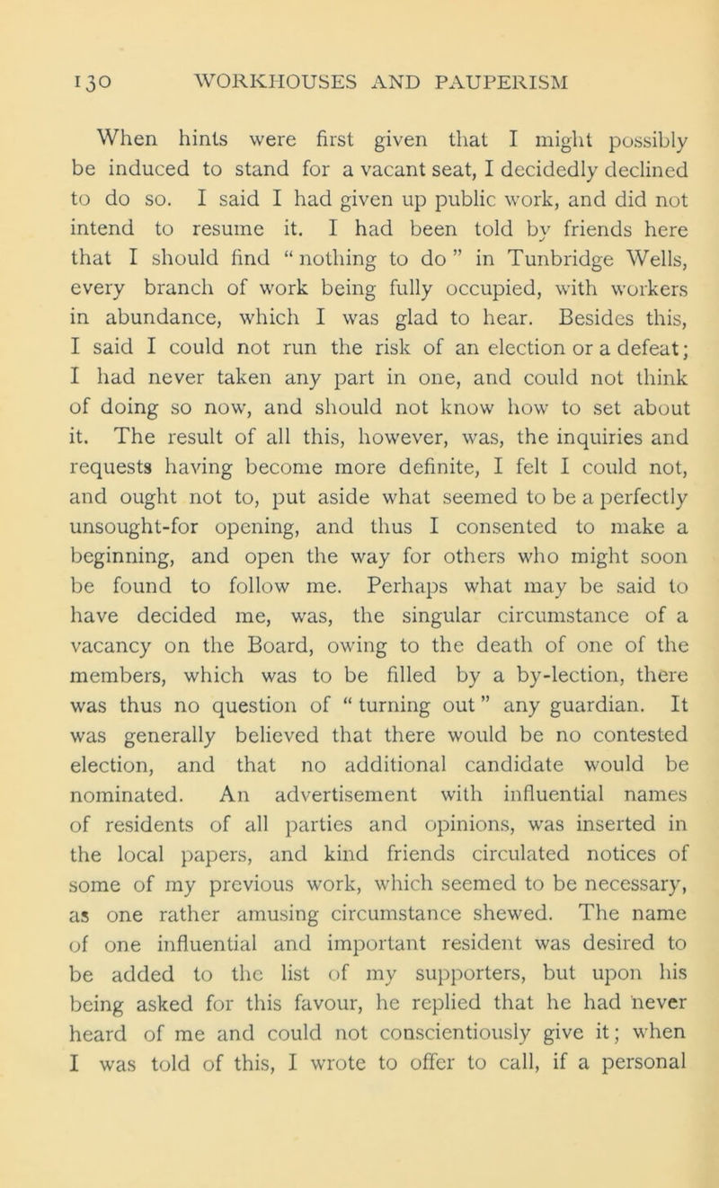 When hints were first given that I might possibly be induced to stand for a vacant seat, I decidedly declined to do so. I said I had given up public work, and did not intend to resume it. I had been told by friends here that I should find “ nothing to do ” in Tunbridge Wells, every branch of work being fully occupied, with workers in abundance, which I was glad to hear. Besides this, I said I could not run the risk of an election or a defeat; I had never taken any part in one, and could not think of doing so now, and should not know how to set about it. The result of all this, however, was, the inquiries and requests having become more definite, I felt I could not, and ought not to, put aside what seemed to be a perfectly unsought-for opening, and thus I consented to make a beginning, and open the way for others who might soon be found to follow me. Perhaps what may be said to have decided me, was, the singular circumstance of a vacancy on the Board, owing to the death of one of the members, which was to be filled by a by-lection, there was thus no question of “ turning out ” any guardian. It was generally believed that there would be no contested election, and that no additional candidate would be nominated. An advertisement with influential names of residents of all parties and opinions, was inserted in the local papers, and kind friends circulated notices of some of my previous work, which seemed to be necessary, as one rather amusing circumstance shewed. The name of one influential and important resident was desired to be added to the list of my supporters, but upon his being asked for this favour, he replied that he had never heard of me and could not conscientiously give it; when I was told of this, I wrote to offer to call, if a personal