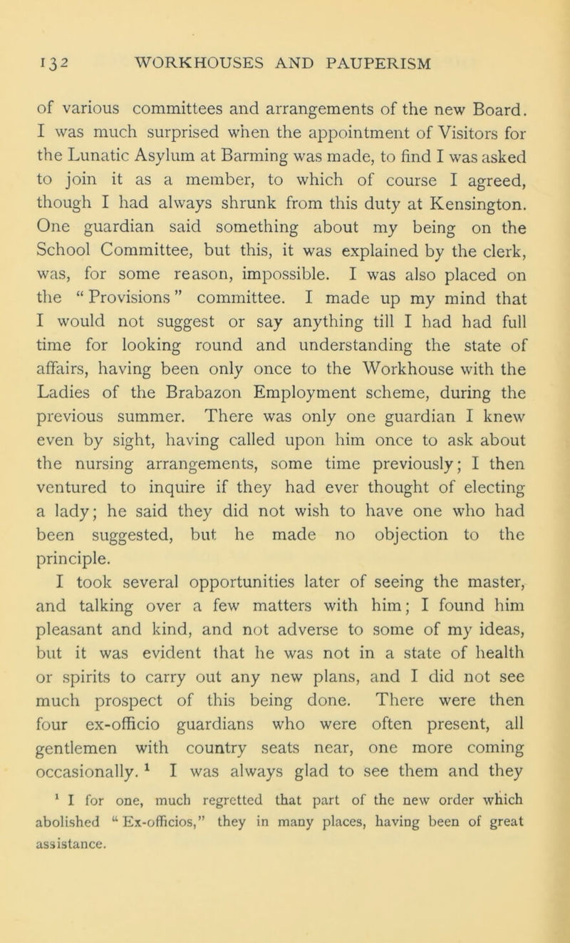 of various committees and arrangements of the new Board. I was much surprised when the appointment of Visitors for the Lunatic Asylum at Barming was made, to find I was asked to join it as a member, to which of course I agreed, though I had always shrunk from this duty at Kensington. One guardian said something about my being on the School Committee, but this, it was explained by the clerk, was, for some reason, impossible. I was also placed on the “ Provisions ” committee. I made up my mind that I would not suggest or say anything till I had had full time for looking round and understanding the state of affairs, having been only once to the Workhouse with the Ladies of the Brabazon Employment scheme, during the previous summer. There was only one guardian I knew even by sight, having called upon him once to ask about the nursing arrangements, some time previously; I then ventured to inquire if they had ever thought of electing a lady; he said they did not wish to have one who had been suggested, but he made no objection to the principle. I took several opportunities later of seeing the master, and talking over a few matters with him; I found him pleasant and kind, and not adverse to some of my ideas, but it was evident that he was not in a state of health or spirits to carry out any new plans, and I did not see much prospect of this being done. There were then four ex-officio guardians who were often present, all gentlemen with country seats near, one more coming occasionally. 1 I was always glad to see them and they 1 I for one, much regretted that part of the new order which abolished “ Ex-officios,” they in many places, having been of great assistance.