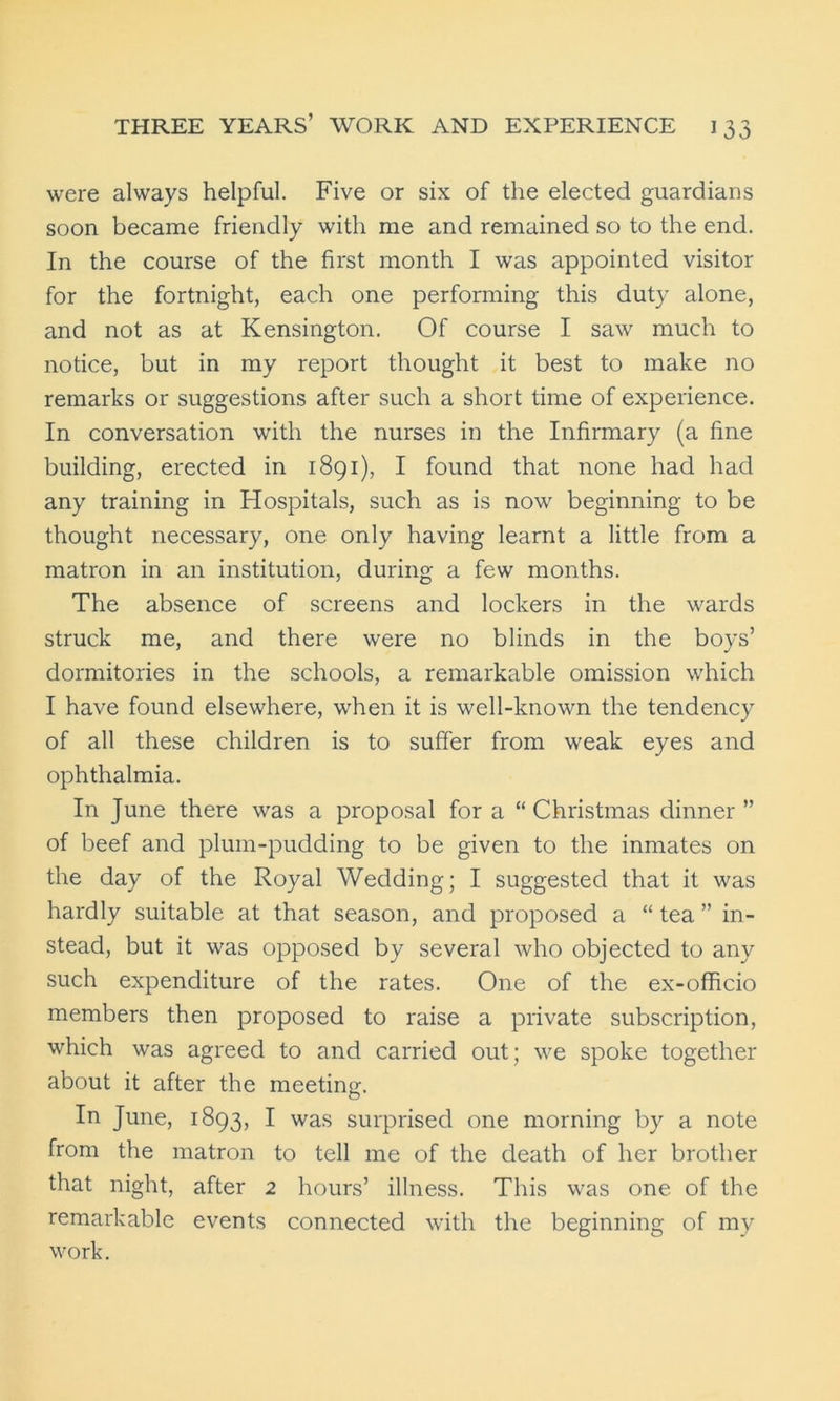 were always helpful. Five or six of the elected guardians soon became friendly with me and remained so to the end. In the course of the first month I was appointed visitor for the fortnight, each one performing this duty alone, and not as at Kensington. Of course I saw much to notice, but in my report thought it best to make no remarks or suggestions after such a short time of experience. In conversation with the nurses in the Infirmary (a fine building, erected in 1891), I found that none had had any training in Hospitals, such as is now beginning to be thought necessary, one only having learnt a little from a matron in an institution, during a few months. The absence of screens and lockers in the wards struck me, and there were no blinds in the boys’ dormitories in the schools, a remarkable omission which I have found elsewhere, when it is well-known the tendency of all these children is to suffer from weak eyes and ophthalmia. In June there was a proposal for a “ Christmas dinner ” of beef and plum-pudding to be given to the inmates on the day of the Royal Wedding; I suggested that it was hardly suitable at that season, and proposed a “ tea ” in- stead, but it was opposed by several who objected to any such expenditure of the rates. One of the ex-officio members then proposed to raise a private subscription, which was agreed to and carried out; we spoke together about it after the meeting. In June, 1893, I was surprised one morning by a note from the matron to tell me of the death of her brother that night, after 2 hours’ illness. This was one of the remarkable events connected with the beginning of my work.