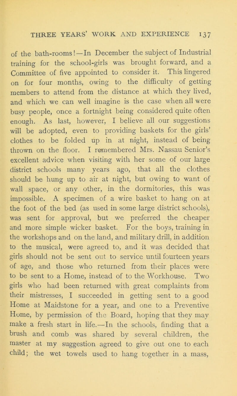 of the bath-rooms!—In December the subject of Industrial training for the school-girls was brought forward, and a Committee of five appointed to consider it. This lingered on for four months, owing to the difficulty of getting- members to attend from the distance at which they lived, and which we can well imagine is the case when all were busy people, once a fortnight being considered quite often enough. As last, however, I believe all our suggestions will be adopted, even to providing baskets for the girls’ clothes to be folded up in at night, instead of being- thrown on the floor. I remembered Mrs. Nassau Senior’s excellent advice when visiting with her some of our large district schools many years ago, that all the clothes should be hung up to air at night, but owing to want of wall space, or any other, in the dormitories, this was impossible. A specimen of a wire basket to hang on at the foot of the bed (as used in some large district schools), was sent for approval, but we preferred the cheaper and more simple wicker basket. For the boys, training in the workshops and on the land, and military drill, in addition to the musical, were agreed to, and it was decided that girls should not be sent out to service until fourteen years of age, and those who returned from their places were to be sent to a Home, instead of to the Workhouse. Two girls who had been returned with great complaints from their mistresses, I succeeded in getting sent to a good Home at Maidstone for a year, and one to a Preventive Home, by permission of the Board, hoping that they may make a fresh start in life.—In the schools, finding that a brush and comb was shared by several children, the master at my suggestion agreed to give out one to each child; the wet towels used to hang together in a mass,