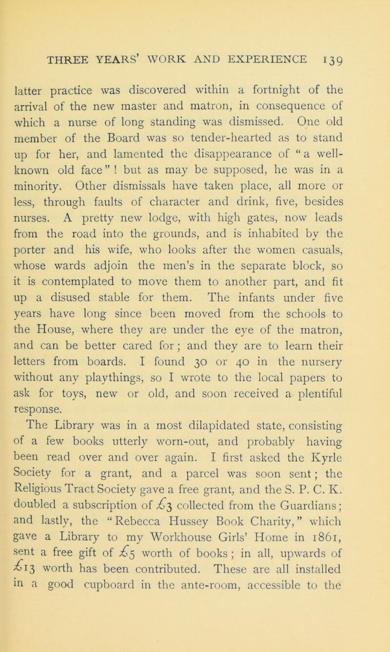 latter practice was discovered within a fortnight of the arrival of the new master and matron, in consequence of which a nurse of long standing was dismissed. One old member of the Board was so tender-hearted as to stand up for her, and lamented the disappearance of “ a well- known old face” ! but as may be supposed, he was in a minority. Other dismissals have taken place, all more or less, through faults of character and drink, five, besides nurses. A pretty new lodge, with high gates, now leads from the road into the grounds, and is inhabited by the porter and his wife, who looks after the women casuals, whose wards adjoin the men’s in the separate block, so it is contemplated to move them to another part, and fit up a disused stable for them. The infants under five years have long since been moved from the schools to the House, where they are under the eye of the matron, and can be better cared for; and they are to learn their letters from boards. I found 30 or 40 in the nursery without any playthings, so I wrote to the local papers to ask for toys, new or old, and soon received a plentiful response. The Library was in a most dilapidated state, consisting of a few books utterly worn-out, and probably having been read over and over again. I first asked the Kyrle Society for a grant, and a parcel was soon sent; the Religious Tract Society gave a free grant, and the S. P. C. K. doubled a subscription of £5 collected from the Guardians; and lastly, the “ Rebecca Hussey Book Charity, ” which gave a Library to my Workhouse Girls’ Home in 1861, sent a free gift of £5 worth of books ; in all, upwards of <£13 worth has been contributed. These are all installed in a good cupboard in the ante-room, accessible to the