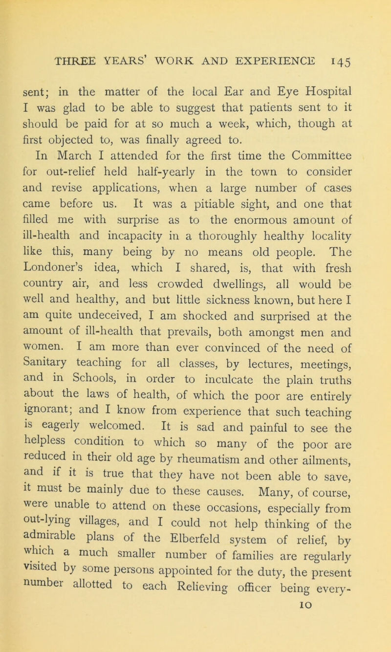 sent; in the matter of the local Ear and Eye Hospital I was glad to be able to suggest that patients sent to it should be paid for at so much a week, which, though at first objected to, was finally agreed to. In March I attended for the first time the Committee for out-relief held half-yearly in the town to consider and revise applications, when a large number of cases came before us. It was a pitiable sight, and one that filled me with surprise as to the enormous amount of ill-health and incapacity in a thoroughly healthy locality like this, many being by no means old people. The Londoner’s idea, which I shared, is, that with fresh country air, and less crowded dwellings, all would be well and healthy, and but little sickness known, but here I am quite undeceived, I am shocked and surprised at the amount of ill-health that prevails, both amongst men and women. I am more than ever convinced of the need of Sanitary teaching for all classes, by lectures, meetings, and in Schools, in order to inculcate the plain truths about the laws of health, of which the poor are entirely ignorant; and I know from experience that such teaching is eagerly welcomed. It is sad and painful to see the helpless condition to which so many of the poor are reduced in their old age by rheumatism and other ailments, and if it is true that they have not been able to save, it must be mainly due to these causes. Many, of course, were unable to attend on these occasions, especially from out-lying villages, and I could not help thinking of the admirable plans of the Elberfeld system of relief, by which a much smaller number of families are regularly visited by some persons appointed for the duty, the present number allotted to each Relieving officer being every- 10