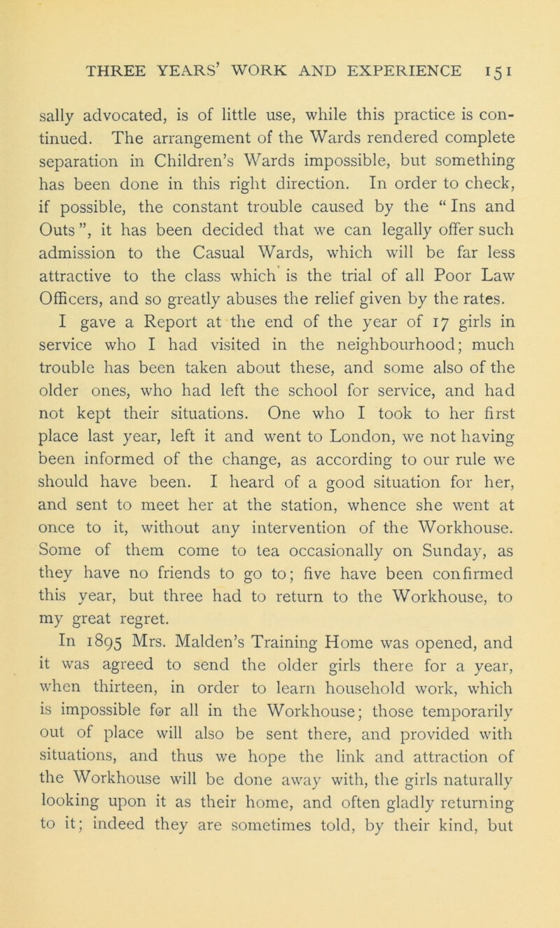 sally advocated, is of little use, while this practice is con- tinued. The arrangement of the Wards rendered complete separation in Children’s Wards impossible, but something has been done in this right direction. In order to check, if possible, the constant trouble caused by the “ Ins and Outs ”, it has been decided that we can legally offer such admission to the Casual Wards, which will be far less attractive to the class which is the trial of all Poor Law Officers, and so greatly abuses the relief given by the rates. I gave a Report at the end of the year of 17 girls in service who I had visited in the neighbourhood; much trouble has been taken about these, and some also of the older ones, who had left the school for service, and had not kept their situations. One who I took to her first place last year, left it and went to London, we not having been informed of the change, as according to our rule we should have been. I heard of a good situation for her, and sent to meet her at the station, whence she went at once to it, without any intervention of the Workhouse. Some of them come to tea occasionally on Sunday, as they have no friends to go to; five have been confirmed this year, but three had to return to the Workhouse, to my great regret. In 1895 Mrs. Malden’s Training Home was opened, and it was agreed to send the older girls there for a year, when thirteen, in order to learn household work, which is impossible for all in the Workhouse; those temporarily out of place will also be sent there, and provided with situations, and thus we hope the link and attraction of the Workhouse will be done away with, the girls naturally looking upon it as their home, and often gladly returning to it; indeed they are sometimes told, by their kind, but