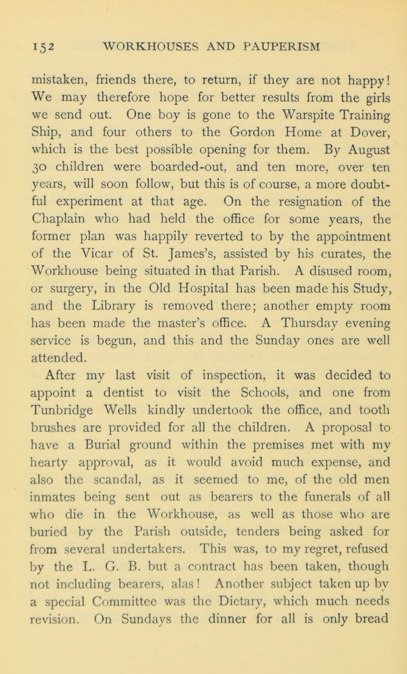 mistaken, friends there, to return, if they are not happy! We may therefore hope for better results from the girls we send out. One boy is gone to the Warspite Training Ship, and four others to the Gordon Home at Dover, which is the best possible opening for them. By August 30 children were boarded-out, and ten more, over ten years, will soon follow, but this is of course, a more doubt- ful experiment at that age. On the resignation of the Chaplain who had held the office for some years, the former plan was happily reverted to by the appointment of the Vicar of St. James’s, assisted by his curates, the Workhouse being situated in that Parish. A disused room, or surgery, in the Old Hospital has been made his Study, and the Library is removed there; another empty room has been made the master’s office. A Thursday evening service is begun, and this and the Sunday ones are well attended. After my last visit of inspection, it was decided to appoint a dentist to visit the Schools, and one from Tunbridge Wells kindly undertook the office, and tooth brushes are provided for all the children. A proposal to have a Burial ground within the premises met with my hearty approval, as it would avoid much expense, and also the scandal, as it seemed to me, of the old men inmates being sent out as bearers to the funerals of all who die in the Workhouse, as well as those who are buried by the Parish outside, tenders being asked for from several undertakers. This was, to my regret, refused by the L. G. B. but a contract has been taken, though not including bearers, alas! Another subject taken up by a special Committee was the Dietary, which much needs revision. On Sundays the dinner for all is only bread