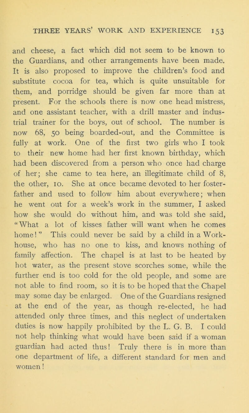 and cheese, a fact which did not seem to be known to the Guardians, and other arrangements have been made. It is also proposed to improve the children’s food and substitute cocoa for tea, which is quite unsuitable for them, and porridge should be given far more than at present. For the schools there is now one head mistress, and one assistant teacher, with a drill master and indus- trial trainer for the boys, out of school. The number is now 68, 50 being boarded-out, and the Committee is fully at work. One of the first two girls who I took to their new home had her first known birthday, which had been discovered from a person who once had charge of her; she came to tea here, an illegitimate child of 8, the other, 10. She at once became devoted to her foster- father and used to follow him about everywhere; when he went out for a week’s work in the summer, I asked how she would do without him, and was told she said, “What a lot of kisses father will want when he comes home!” This could never be said by a child in a Work- house, who has no one to kiss, and knows nothing of family affection. The chapel is at last to be heated by hot water, as the present stove scorches some, while the further end is too cold for the old people, and some are not able to find room, so it is to be hoped that the Chapel may some day be enlarged. One of the Guardians resigned at the end of the year, as though re-elected, he had attended only three times, and this neglect of undertaken duties is now happily prohibited by the L. G. B. I could not help thinking what would have been said if a woman guardian had acted thus! Truly there is in more than one department of life, a different standard for men and women!