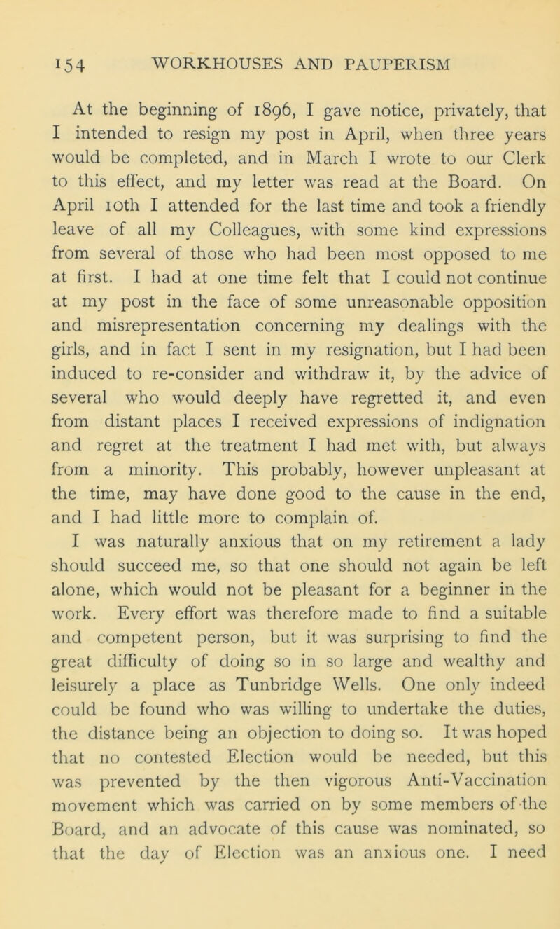 At the beginning of 1896, I gave notice, privately, that I intended to resign my post in April, when three years would be completed, and in March I wrote to our Clerk to this effect, and my letter was read at the Board. On April 10th I attended for the last time and took a friendly leave of all my Colleagues, with some kind expressions from several of those who had been most opposed to me at first. I had at one time felt that I could not continue at my post in the face of some unreasonable opposition and misrepresentation concerning my dealings with the girls, and in fact I sent in my resignation, but I had been induced to re-consider and withdraw it, by the advice of several who would deeply have regretted it, and even from distant places I received expressions of indignation and regret at the treatment I had met with, but always from a minority. This probably, however unpleasant at the time, may have done good to the cause in the end, and I had little more to complain of. I was naturally anxious that on my retirement a lady should succeed me, so that one should not again be left alone, which would not be pleasant for a beginner in the work. Every effort was therefore made to find a suitable and competent person, but it was surprising to find the great difficulty of doing so in so large and wealthy and leisurely a place as Tunbridge Wells. One only indeed could be found who was willing to undertake the duties, the distance being an objection to doing so. It was hoped that no contested Election would be needed, but this was prevented by the then vigorous Anti-Vaccination movement which was carried on by some members of the Board, and an advocate of this cause was nominated, so that the day of Election was an anxious one. I need