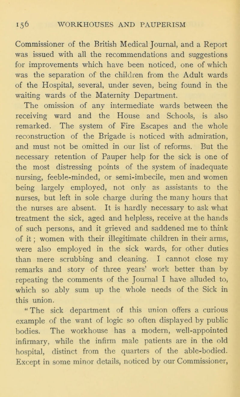 Commissioner of the British Medical Journal, and a Report was issued with all the recommendations and suggestions for improvements which have been noticed, one of which was the separation of the children from the Adult wards of the Hospital, several, under seven, being found in the waiting wards of the Maternity Department. The omission of any intermediate wards between the receiving ward and the House and Schools, is also remarked. The system of Fire Escapes and the whole reconstruction of the Brigade is noticed with admiration, and must not be omitted in our list of reforms. But the necessary retention of Pauper help for the sick is one of the most distressing points of the system of inadequate nursing, feeble-minded, or semi-imbecile, men and women being largely employed, not only as assistants to the nurses, but left in sole charge during the many hours that the nurses are absent. It is hardly necessary to ask what treatment the sick, aged and helpless, receive at the hands of such persons, and it grieved and saddened me to think of it; women with their illegitimate children in their arms, were also employed in the sick wards, for other duties than mere scrubbing and cleaning. I cannot close my remarks and story of three years’ work better than by repeating the comments of the Journal I have alluded to, which so ably sum up the whole needs of the Sick in this union. “ The sick department of this union offers a curious example of the want of logic so often displayed by public bodies. The workhouse has a modern, well-appointed infirmary, while the infirm male patients are in the old hospital, distinct from the quarters of the able-bodied. Except in some minor details, noticed by our Commissioner,